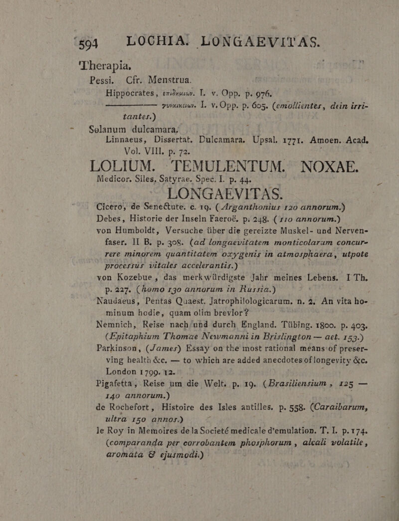 Therapia, Pessi. Cfr. Menstrua. ' | Hippocrates, eziowewr. T. v. Opp. p. 976. ——— ———— ywnaxauwy. 1. v. Opp. p. 605. (emollientes, dein irri- tanter.) Solanum dulcamara; Linnaeus, Dissertat, Dulcamara. Upsal 1771. Amoen. Acad, Vol. VIII. p. 72. LOLIUM. TEMULENTUM. NOXAE. Medicor, Siles, Satyrae. Spec. I. p. 44. LONGAEVITAS. Cicero, de Sene&amp;ute. c. 19. (.Arganthonius 120 annorum.) Debes, Historie der Inseln Faero&amp;. p. 248. ( xzo annorum.) von Humboldt, Versuche über die gereizte Muskel- und Nerven- faser. 1I B. p. 308. (ad longaevitatem monticolarum concur- rere minorem. quantitatem oxygenis in atmosphaera , utpole processus vitales accelerantiy.) von Kozebue, das merkwürdigste Jahr meines Lebens. I Th. p. 227. (hemo r3o annorum in Russia.) Naudaeus, Pentas Quaest. Jatrophilologicarum. n. 2, An vita ho- minum hodie, quam olim brevior? | Nemnich, Reise nach/und durch England. Tübing. 1800. p. 403. (Epitaphium Thomae Newmanni in Brislington — aet. 153.) Parkinson, (Jamer) Essay on the most rational means:of preser- ving bealth &amp;c. — to which are added anecdotes of longevity &amp;c. London 1799. 12. Pigafetta , Reise um die. Welt. p. 19. (Brasilienrium , 125 — 140 annorum.) de Rochefort, Histoire des Isles antilles. p. 558. (Caraibarum, ultra I50 anno.) A le Roy in Memoires dela Societé medicale d'emulation. T. I. p. 174. (comparanda per corroban&amp;em. phosphorum , alcali volatile, aromaáía &amp; TETUR QHR)