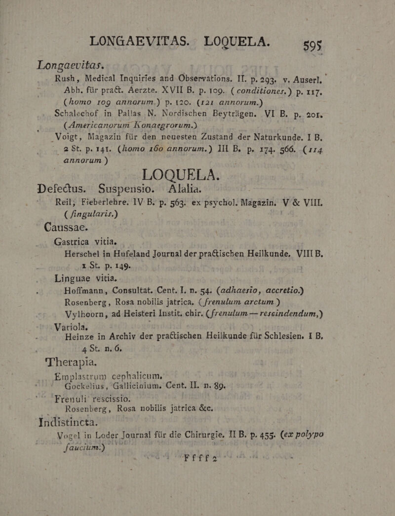 Longaevitas. . Rush, Medical Inquiries and Observations. IT. p. 293. v. Auserl, Abh. für praCt. Aerzte. XVII B. p. 109. ( conditioner.) p. x17. (Aomo rog annorum.) p. 120. (121 annorum.) Schalechof in Pallas N. Nordischen Beytrügen. VI B. p. 2or. (CAmericanorum Konaegrorum.) Voigt, Magazin für den neuesten Zustand der Naturkunde. I B. A. 2 St. p. 141. (Lomo 160 annorum.) lll B. p. 174. 566. (114 annorum ) LOQUELA. Defectus. Suspensio. Alalia. Reil, Fieberlehre, IV B. p. 563. ex psychol. Magazin. NES YME ( fingularir.) . Caussae. Gastrica vitia. Herschel in Hufeland Journal der pra&amp;tischen Heilkunde, VIII B. x St. p. 149. | Linguae vitia. Hoffmann, Consultat. Cent. I. n. 54. (adhaeszo, accretzo.) Rosenberg, Rosa nobilis jatrica. (.frenulum. arctum.) Vylhoorn, ad Heisteri Instit, chir. ( E HU EéHgindegdum,) Variola. Heinze in Aschiv der prafdiohen Heilkunde für Schlesien. I B, 4 9t. n. 6. T'herapta. . Emplastrum cephalicum, Gockelius, Gallicinium. Cent. IL. n. 89. Frenulh' rescissio. Rosenberg, Rosa nobilis jatrica &amp;c. Indistincta. Vozel in Loder Journal für die Chirurgie, II B. p. 455. A polypo faucium.) CTTTUPPS