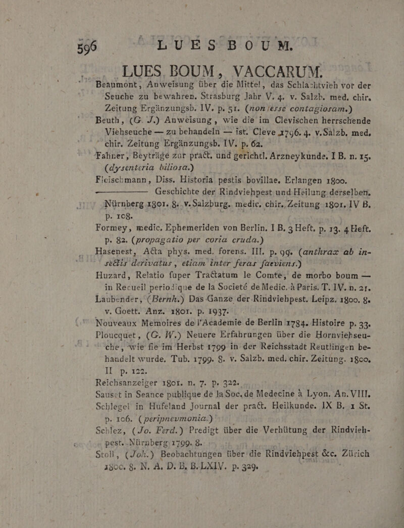 LUES. BOUM, VACCARUM. Beaumont, Anweisung über die Mitte!, das Schla:ltvieh vor der Seuche zu bewahren. Strasburg Jabr V. 4. V. Salzb. med. chir. Zeitung Ergánzungsb. IV. p. 51. (non;erse contagioram.) Beuth, (G. J.) Anweisung, wie die im Clevischen herrschende Viehseuche — zu behandeln — ist. Cleve 1796. 4. v.Salzb. med,  chir. Zeitung Ergünzungsb. IV. P 62. Taliner, Beytrüge zar pract, und gerichtl. Arzneykunde, I B. n. x5. (dy.renteria biliora.) Fleischmann, Diss. Historia pestis bovillae, Erlangen 18oo. Geschichte der Rindviehpest und Heilung derselben, Nürnberg 1gor. 8.. v. Salzburg. medic. chir. Zeitung 180r. IV B. p. 1c8. J Formey, medic. Ephemeriden von Berlin. I B. 5 Heft. p. 13. 4 Heft. p. 82. (propagatio per corta cruda.) Hasenest, A&amp;a phys. med. forens. III. p. 9g. (anthrax ab in- ye&amp;zr derivatur, etiam, tnter feras faevieny.) . Huzard, Relatio fuper Tractatum le Comte, de morbo boum — in Recueil periodique de la Societé de Medic. à Paris. T. 1V. n. 2I. Laubender, (Bernh.) Das Ganze der Rindviehpest. Leipz. 1800. g. v. Goett. Anz. 180r. p. 1937. Nouveaux Memoires de l'Academie de Berlin 1784. Histoire p; 53. Ploucquet, (G. WW.) Neuere Erfahrungen über die Hornviehseu- che, *wie fie im Herbst 1799 in der Reichsstadt Reutlingen be- haudelt wurde, Tub. 1799. 8. v. Salzb. med, chir. Zeitüng. 18o0. II p. 122, Reichsanzeiger 180r. n. 7. p. 322. Sausct in Seance publique de la Soc. de Medecine à Lyon. An. VIII. Schlegel in Hufeland Journal der pra&amp;. Heilkunde. IX B. x St. p. 106. (peripnevmonia.) Schlez, (Jo. Ferd.) Predigt über die Verhütung der Ringyieb- pest. Nürnberg. 1799. 8. Stoll, (JoAh.) Beobachtungen über die Rindviehpest &amp;c. Zürich adbd 8. N. A, D. B. B. LXIV. p. 329.