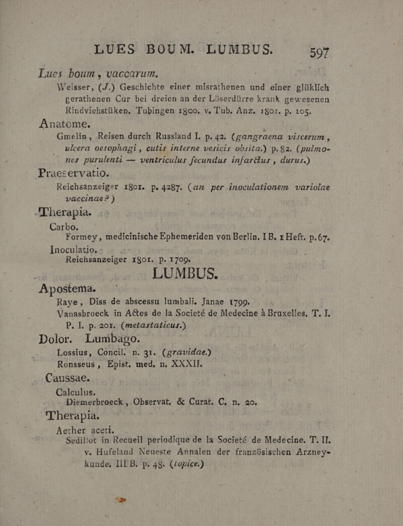 Lues boum, vaccarum. Weisser, (J.) Geschichte einer misrathenen und einer glüklich gerathenen Cur bei dreien an der Lioserdürre krank gewesenen Rindviehstüken. Tubingen x8co. v. T'ub. Anz. 180:. p. 105. Anatome. Gmelin, Reisen durch Russland IL. p. 42. (gangraena VLIICÉTUTm , ulcera oetophagi, cutis interne vesicis obsita.) p.82. (pulmo- ner purulenti — ventriculus fecundus infarctus , durus.) Praeservatio. | j Reichsanzeiger 1801. p. 4287. (am per inoculationem variolae vaccinae? ) Therapia. Carbo. . Formey , medicinische Ephemeriden von Berlin. I B. x Heft. p.67. Inoculatio. | Reichsanzeiger rigor. p. 1709. LUMDUS. Apostema. Raye, Diss de abscessu lumbali, Janae 1799. Vanasbroeck in A&amp;tes de la Societé de Medecine à Bruxelles, T. I, P. I. p. 20x. (metastaticus.) | Dolor. Lumbago. Lossius, Concil. n. 31. (gravidae) Ronsseus , Epist. med. n. XXXI. | Caussae. Calculus. Diemerbroeck , Observat, &amp; Curat. C. n. 2o. T'herapia. Aether aceti. Sediliot in Recueil periodique de la Societé de Medecine. T. II. v. Hufeland Neueste Annalen der franzósischen Arzney- kunde, IlL B. p. 48. (£opice.)