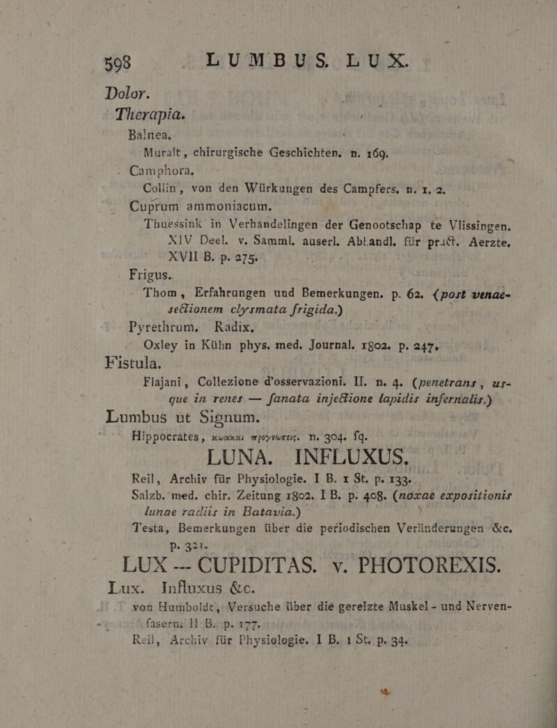 Dolor. Therapia. , Balnea. | Muralt, chirurgische Geschichten. n. 169. . Camphora. Collin, von den Würkungen des Campfers. n. x. 2. Cuprum ammoniacum. | Thuessink in Verhandelingen- der Genootschap te Vlissingen. XIV Deel. v. Samml. auserl. AbLandl für TEARS Aerzte, XVII B. p. 275. Frigus. | Thom, Erfahrungen und Bemerkungen. p. 62. (post venac- Je&amp;ionem clysmata frigida.) Pyrethrum. | Radix, Oxley in Kühn phys. med. Journal. rgo2. p. 247. F'istula. Flajani, Collezione d'osservazioni. II. n. 4. (penetranr, ur- que in rener — fanata injeclione lapidis infernalis.) Lumbus ut Signum. Hippocrates, xauxxi mpUyvwctg. T. 304. iq. LUNA. INFLUXUS. Reil, Archiv für Physiologie. I B. x St. p. 133. Salzb. med. chir. Zeitung 1802. I B. p. 408. (noxae expositionir lunae radiis in Batavia.) D Testa, Bemerkungen über die periodischen Veründerungen &amp;c. P. 321- LUX - CUPIDITAS. v. PHOTOREXIS. lux. InRuxus &amp;c. von Humboldt, Versuche über die gereizte Muskel- und Nerven- faserni 11 -B.:p. 177. Reil, Archiv für Physiologie. I B. 1 5t. p. 34.