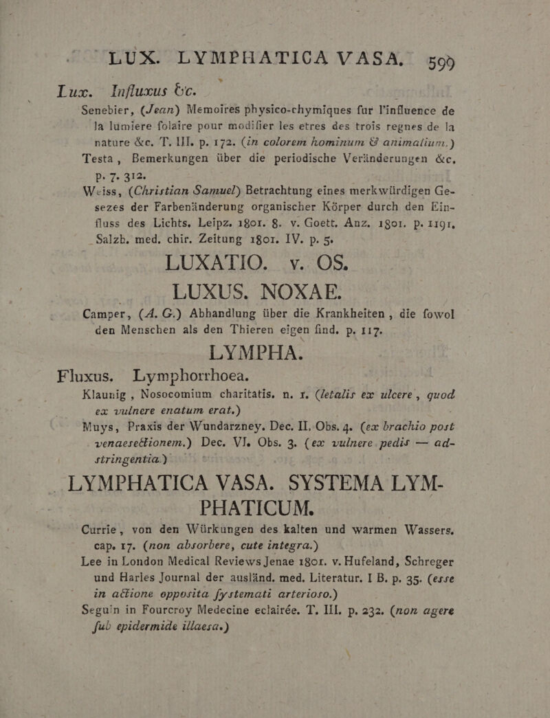 Luz. Influxus Cc. Senebier, (Jean) Memoires physico-chymiques fur l'influence de la lumiere folaire pour modifier les etres des trois regnes de la nature &amp;c. TT. III. p. 172. (in colorem hominum &amp; animaíium.) Testa, Bemerkungen über die periodische Veründerungen &amp;c. p» 7. 312. | Wiss, (Christzan Samuel) Betrachtung eines merkwürdigen Ge- sezes der Farbenünderung organischer Kórper durch den Ein- fluss des Lichts. Leipz. 180r. 8. v. Goett, Anz. 1801. p. 119r, .Salzb. med. chir. Zeitung 1801. IV. p. 5. LUXATIO. v... OS. LUXUS. NOXAE. Camper, (4. G.) Abhandlung über die Krankheiten , die fowol den Menschen als den Thieren eigen find. p. 117. LYMPHA. Fluxus. Lymphorrhoea. Klaunig , Nosocomium charitatis. n. r. (letalis ex ulcere, p ex vulnere enatum erat.) Muys, Praxis der Wundarzney. Dec. IL Obs. 4. (ex brachio post venaerettionem.) Dec. Vl. Obs. 3. (ex vulnere s — ad- Jiringentia.) LYMPHATICA VASA. SYSTEMA LYM- PHATICUM. Currie, von den Würkungen des kalten und warmen Wassers. cap. 17. (non absorbere, cute integra.) Lee in London Medical Reviews Jenae 18or. v. Hufeland, Schreger und Harles Journal der auslánd. med. Literatur. I B. p. 35. (exe in aciione opposita fystemati arterioro.) Seguin in Fourcroy Medecine eclairée. T. III. p. 232. (noz agere fuo epidermide illaesa.)