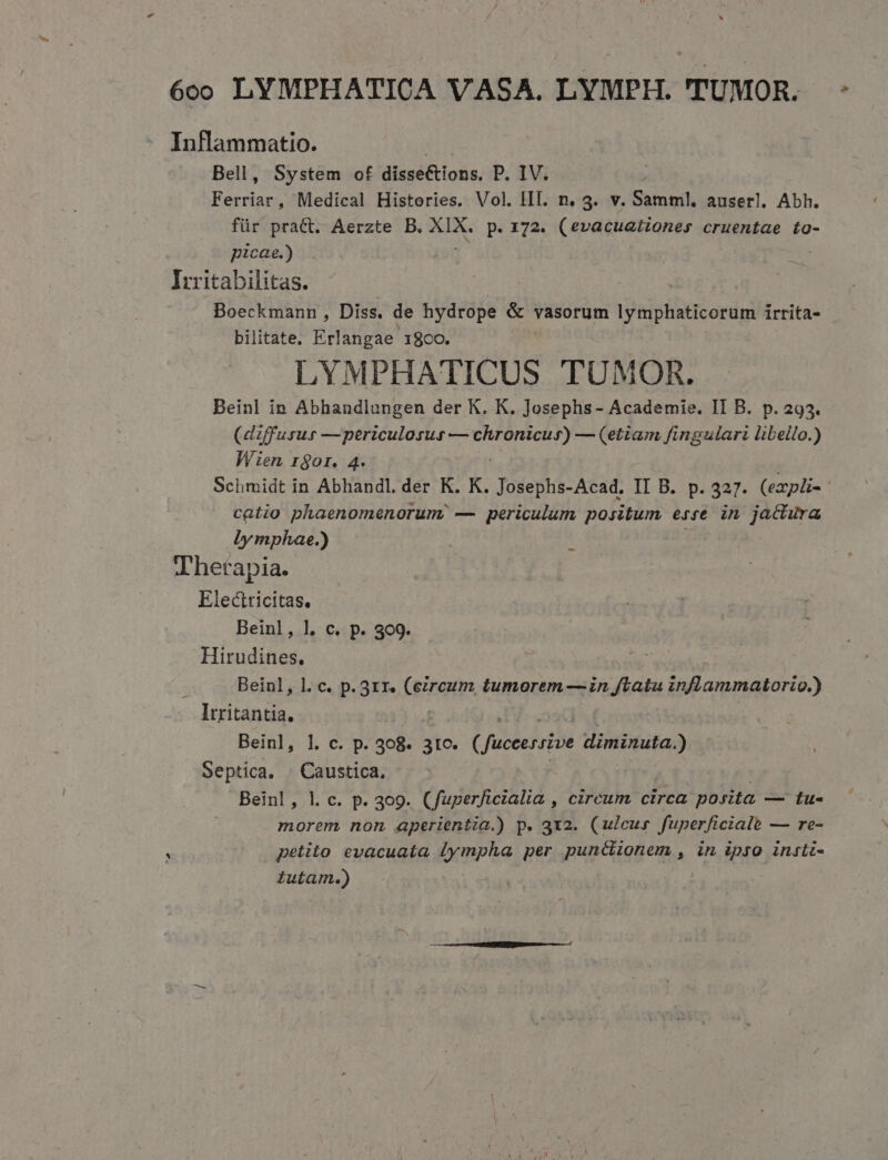 Inflammatio. i Bell, System of disseCtions. P. IV. Ferriar, Medical Histories. Vol. III. n. 3. v. Samml. auserl. Abh. für pratt. Aerzte B. eren p. 172. (evditationer cruentae to- picae.) Iritabilitas. Boeckmann , Diss. de hydrope &amp; vasorum lymphaticorum irrita- bilitate. Erlangae 1800. LYMPHATICUS TUMOR. Beinl in Abhandlungen der K. K. Josephs- Academie. II B. p.293. (diffusus —periculosus — E — (etiam fingulari libello.) Wien rgor. 4 Sclhimidt in Abliandl. der K. K. Josephs-Acad. II B. p. 327. (exypli- catio phaenomenorum, — periculum positum esse. in jactura ly mphae.) Thetapia. Electricitas, Beinl, l. c. p. 309. Hirudines. Beinl, l. c. p. 31r. (eircum tumorem — in flatu inflammatorio.) Itritantia. I - oos Beinl, 1l. c. p. 308. 310. (fuceerszve diminuta.) Septica. « Caustica, | | Beinl, l. c. p. 309. (fuperficialia , circum circa posita — tu- morem non aperientia.) p. 3x2. (ulcus fuperficiale — re- petito evacuata Jympha per puncdionem , in ipro insti- tutam.) -