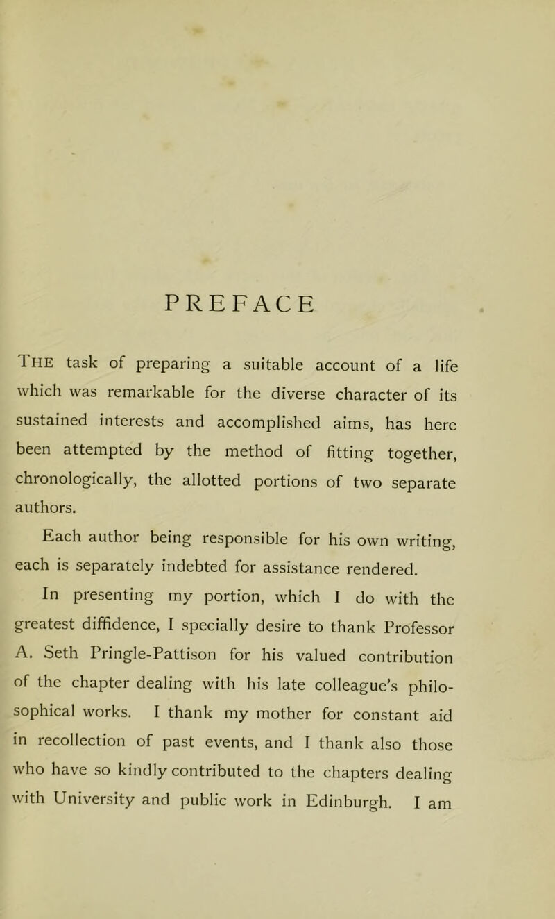 PREFACE The task of preparing a suitable account of a life which was remarkable for the diverse character of its sustained interests and accomplished aims, has here been attempted by the method of fitting together, chronologically, the allotted portions of two separate authors. Each author being responsible for his own writing, each is separately indebted for assistance rendered. In presenting my portion, which I do with the greatest diffidence, I specially desire to thank Professor A. Seth Pringle-Pattison for his valued contribution of the chapter dealing with his late colleague’s philo- sophical works. I thank my mother for constant aid in recollection of past events, and I thank also those who have so kindly contributed to the chapters dealing with University and public work in Edinburgh. I am