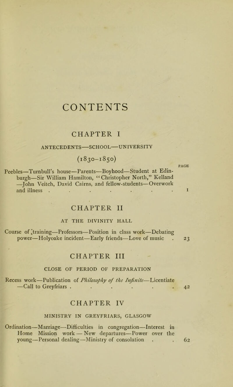 CONTENTS CHAPTER I ANTECEDENTS—SCHOOL UNIVERSITY (1830-1850) PAGE Peebles—Turnbull’s house—Parents—Boyhood—Student at Edin- burgh—Sir William Hamilton, “Christopher North,” Kelland —John Veitch, David Cairns, and fellow-students—Overwork and illness ....... 1 CHAPTER II AT THE DIVINITY HALL Course of [training—Professors—Position in class work—Debating power—Holyoake incident—Early friends—Love of music . 23 CHAPTER III CLOSE OF PERIOD OF PREPARATION Recess work—Publication of Philosophy of the Infinite—Licentiate —Call to Greyfriars . . . . . .42 CHAPTER IV MINISTRY IN GREYFRIARS, GLASGOW Ordination—Marriage—Difficulties in congregation—Interest in Home Mission work — New departures—Power over the young—Personal dealing—Ministry of consolation 62