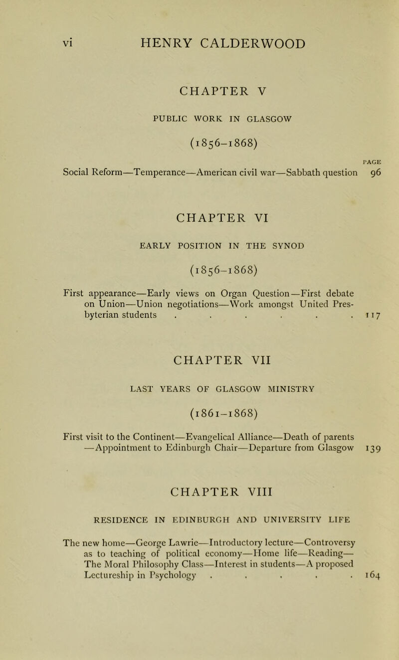 CHAPTER V PUBLIC WORK IN GLASGOW (1856-1868) PAGE Social Reform—Temperance—American civil war—Sabbath question 96 CHAPTER VI EARLY POSITION IN THE SYNOD (1856-1868) First appearance—Early views on Organ Question—First debate on Union—Union negotiations—Work amongst United Pres- byterian students . . . . . .117 CHAPTER VII LAST YEARS OF GLASGOW MINISTRY (1S61-1868) First visit to the Continent—Evangelical Alliance—Death of parents —Appointment to Edinburgh Chair—Departure from Glasgow 139 CHAPTER VIII RESIDENCE IN EDINBURGH AND UNIVERSITY LIFE The new home—George Lawrie—Introductory lecture—Controversy as to teaching of political economy—Home life—Reading— The Moral Philosophy Class—Interest in students—A proposed Lectureship in Psychology . . . . .164