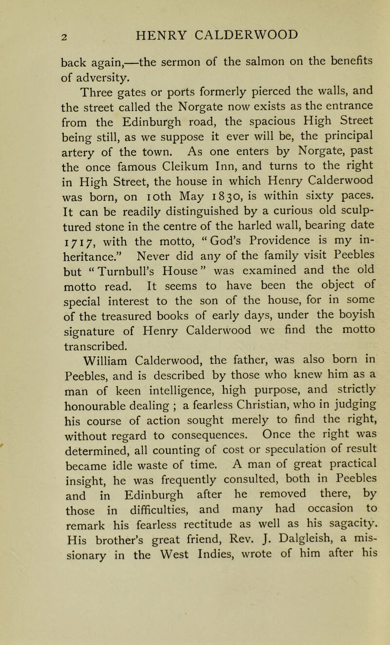 back again,—the sermon of the salmon on the benefits of adversity. Three gates or ports formerly pierced the walls, and the street called the Norgate now exists as the entrance from the Edinburgh road, the spacious High Street being still, as we suppose it ever will be, the principal artery of the town. As one enters by Norgate, past the once famous Cleikum Inn, and turns to the right in High Street, the house in which Henry Calderwood was born, on ioth May 1830, is within sixty paces. It can be readily distinguished by a curious old sculp- tured stone in the centre of the harled wall, bearing date 1717, with the motto, “God’s Providence is my in- heritance.” Never did any of the family visit Peebles but “Turnbull’s House” was examined and the old motto read. It seems to have been the object of special interest to the son of the house, for in some of the treasured books of early days, under the boyish signature of Henry Calderwood we find the motto transcribed. William Calderwood, the father, was also born in Peebles, and is described by those who knew him as a man of keen intelligence, high purpose, and strictly honourable dealing ; a fearless Christian, who in judging his course of action sought merely to find the right, without regard to consequences. Once the right was determined, all counting of cost or speculation of result became idle waste of time. A man of great practical insight, he was frequently consulted, both in Peebles and in Edinburgh after he removed there, by those in difficulties, and many had occasion to remark his fearless rectitude as well as his sagacity. His brother’s great friend, Rev. J. Dalgleish, a mis- sionary in the West Indies, wrote of him after his