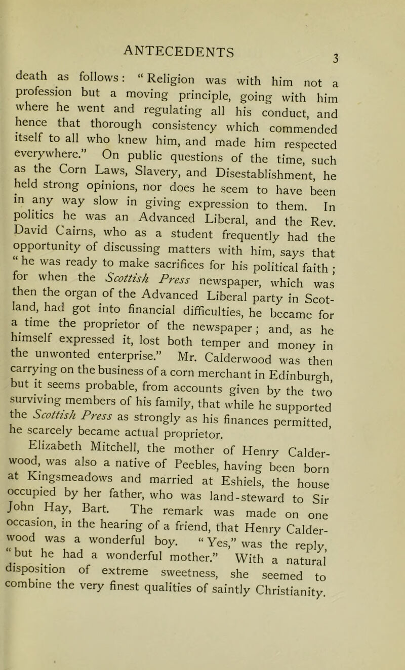 ANTECEDENTS 3 death as follows: “ Religion was with him not a profession but a moving principle, going with him where he went and regulating all his conduct, and hence that thorough consistency which commended itself to all who knew him, and made him respected everywhere.” On public questions of the time, such as the Corn Laws, Slavery, and Disestablishment, he held strong opinions, nor does he seem to have been in any way slow in giving expression to them In politics he was an Advanced Liberal, and the Rev David Cairns, who as a student frequently had the opportunity of discussing matters with him, says that “ he was ready to make sacrifices for his political faith • for when the Scottish Press newspaper, which was’ then the organ of the Advanced Liberal party in Scot- land, had got into financial difficulties, he became for a time the proprietor of the newspaper; and as he himself expressed it, lost both temper and miney in the unwonted enterprise.” Mr. Calderwood was then carrying on the business of a corn merchant in Edinburgh but it seems probable, from accounts given by the two surviving members of his family, that while he supported the Scottish Press as strongly as his finances permitted he scarcely became actual proprietor. Elizabeth Mitchell, the mother of Henry Calder- wood, was also a native of Peebles, having been born at Kingsmeadows and married at Eshiels, the house occupied by her father, who was land-steward to Sir John. Hay, Bart. The remark was made on one occasion, in the hearing of a friend, that Henry Calder- wood was a wonderful boy. “ Yes,” was the reply, but he had a wonderful mother.” With a natural disposition of extreme sweetness, she seemed to combine the very finest qualities of saintly Christianity