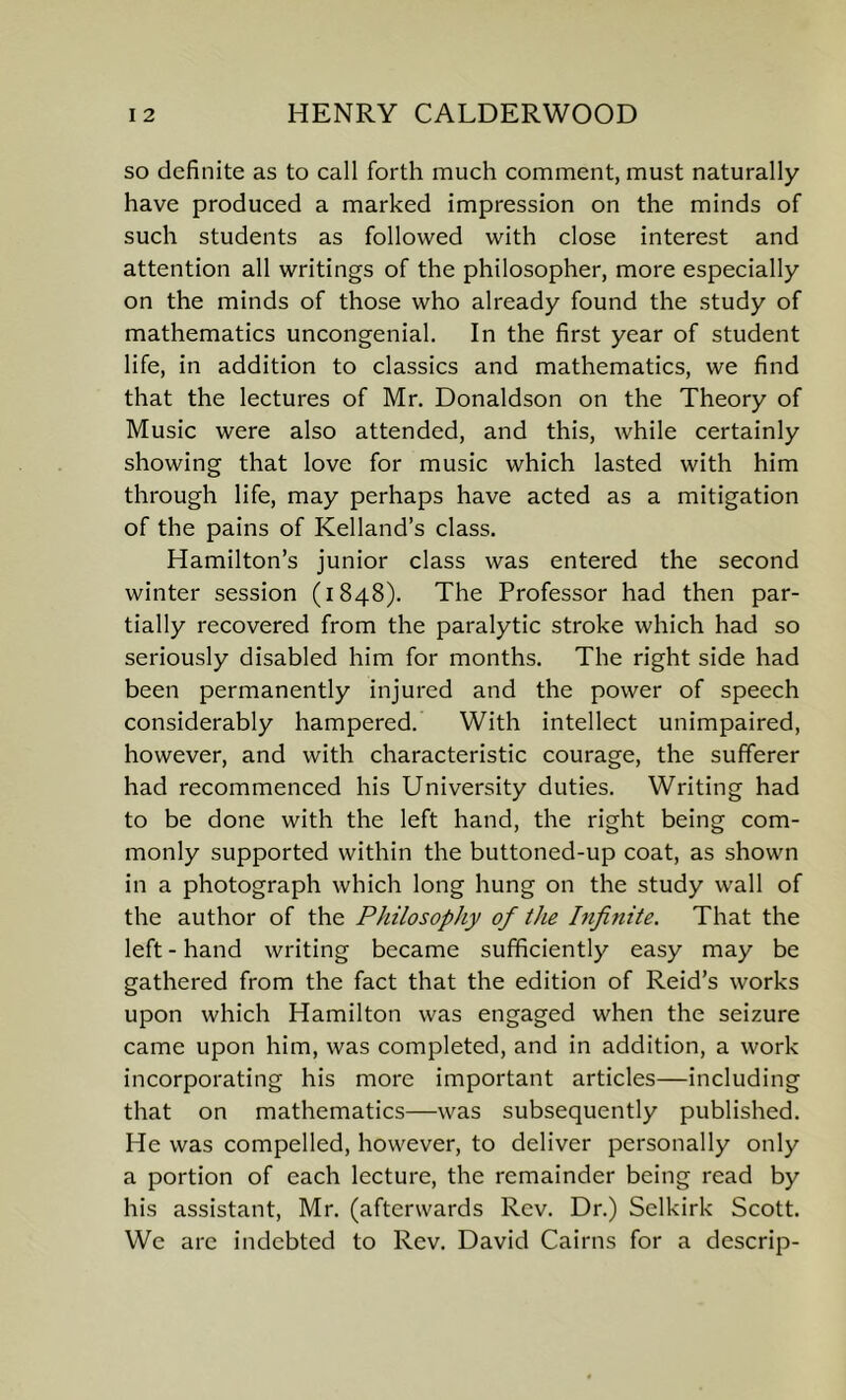 so definite as to call forth much comment, must naturally have produced a marked impression on the minds of such students as followed with close interest and attention all writings of the philosopher, more especially on the minds of those who already found the study of mathematics uncongenial. In the first year of student life, in addition to classics and mathematics, we find that the lectures of Mr. Donaldson on the Theory of Music were also attended, and this, while certainly showing that love for music which lasted with him through life, may perhaps have acted as a mitigation of the pains of Kelland’s class. Hamilton’s junior class was entered the second winter session (1848). The Professor had then par- tially recovered from the paralytic stroke which had so seriously disabled him for months. The right side had been permanently injured and the power of speech considerably hampered. With intellect unimpaired, however, and with characteristic courage, the sufferer had recommenced his University duties. Writing had to be done with the left hand, the right being com- monly supported within the buttoned-up coat, as shown in a photograph which long hung on the study wall of the author of the Philosophy of the Infinite. That the left - hand writing became sufficiently easy may be gathered from the fact that the edition of Reid’s works upon which Hamilton was engaged when the seizure came upon him, was completed, and in addition, a work incorporating his more important articles—including that on mathematics—was subsequently published. He was compelled, however, to deliver personally only a portion of each lecture, the remainder being read by his assistant, Mr. (afterwards Rev. Dr.) Selkirk Scott. We are indebted to Rev. David Cairns for a descrip-