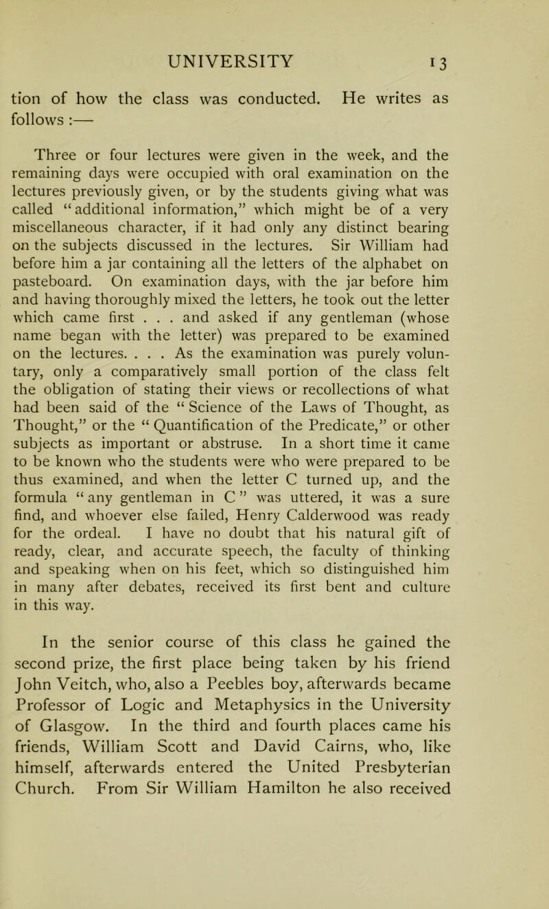 tion of how the class was conducted. He writes as follows :— Three or four lectures were given in the week, and the remaining days were occupied with oral examination on the lectures previously given, or by the students giving what was called “additional information,” which might be of a very miscellaneous character, if it had only any distinct bearing on the subjects discussed in the lectures. Sir William had before him a jar containing all the letters of the alphabet on pasteboard. On examination days, with the jar before him and having thoroughly mixed the letters, he took out the letter which came first . . . and asked if any gentleman (whose name began with the letter) was prepared to be examined on the lectures. ... As the examination was purely volun- tary, only a comparatively small portion of the class felt the obligation of stating their views or recollections of what had been said of the “ Science of the Laws of Thought, as Thought,” or the “ Quantification of the Predicate,” or other subjects as important or abstruse. In a short time it came to be known who the students were who were prepared to be thus examined, and when the letter C turned up, and the formula “ any gentleman in C ” was uttered, it was a sure find, and whoever else failed, Henry Calderwood was ready for the ordeal. I have no doubt that his natural gift of ready, clear, and accurate speech, the faculty of thinking and speaking when on his feet, which so distinguished him in many after debates, received its first bent and culture in this way. In the senior course of this class he gained the second prize, the first place being taken by his friend John Veitch, who, also a Peebles boy, afterwards became Professor of Logic and Metaphysics in the University of Glasgow. In the third and fourth places came his friends, William Scott and David Cairns, who, like himself, afterwards entered the United Presbyterian Church. From Sir William Hamilton he also received