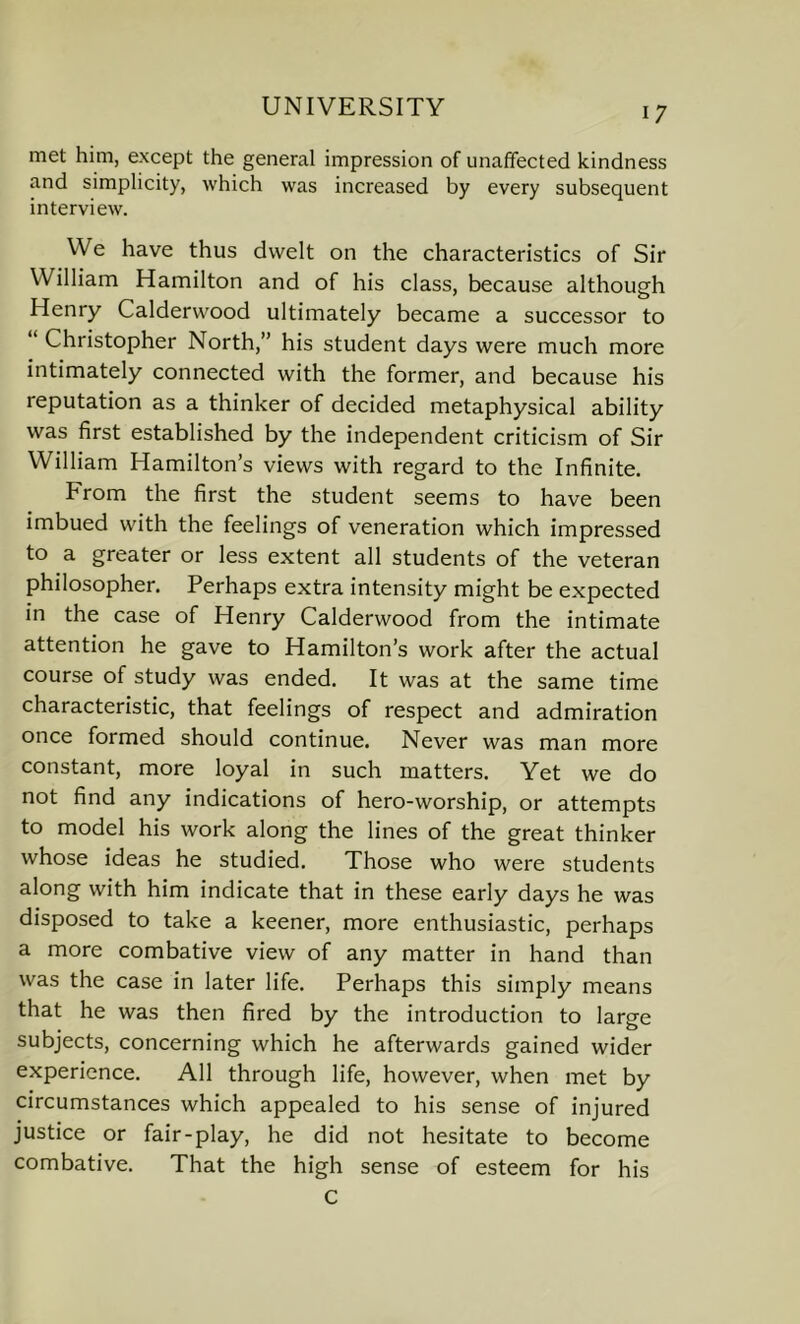 met him, except the general impression of unaffected kindness and simplicity, which was increased by every subsequent interview. We have thus dwelt on the characteristics of Sir William Hamilton and of his class, because although Henry Calderwood ultimately became a successor to “ Christopher North,” his student days were much more intimately connected with the former, and because his reputation as a thinker of decided metaphysical ability was first established by the independent criticism of Sir William Hamilton’s views with regard to the Infinite. From the first the student seems to have been imbued with the feelings of veneration which impressed to a greater or less extent all students of the veteran philosopher. Perhaps extra intensity might be expected in the case of Henry Calderwood from the intimate attention he gave to Hamilton’s work after the actual course of study was ended. It was at the same time characteristic, that feelings of respect and admiration once formed should continue. Never was man more constant, more loyal in such matters. Yet we do not find any indications of hero-worship, or attempts to model his work along the lines of the great thinker whose ideas he studied. Those who were students along with him indicate that in these early days he was disposed to take a keener, more enthusiastic, perhaps a more combative view of any matter in hand than was the case in later life. Perhaps this simply means that he was then fired by the introduction to large subjects, concerning which he afterwards gained wider experience. All through life, however, when met by circumstances which appealed to his sense of injured justice or fair-play, he did not hesitate to become combative. That the high sense of esteem for his c