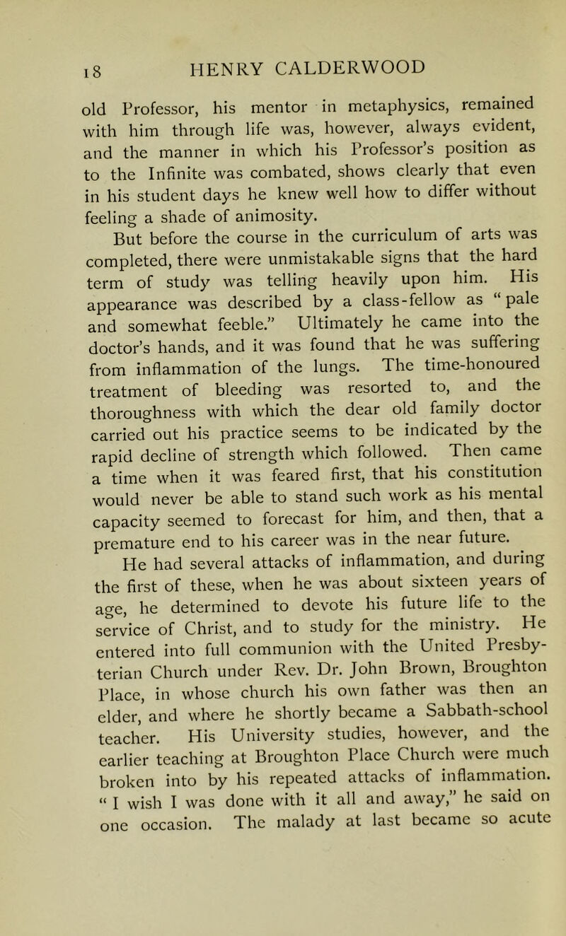 old Professor, his mentor in metaphysics, remained with him through life was, however, always evident, and the manner in which his Professor’s position as to the Infinite was combated, shows clearly that even in his student days he knew well how to differ without feeling a shade of animosity. But before the course in the curriculum of arts was completed, there were unmistakable signs that the hard term of study was telling heavily upon him. His appearance was described by a class-fellow as pale and somewhat feeble.” Ultimately he came into the doctor’s hands, and it was found that he was suffering from inflammation of the lungs. The time-honoured treatment of bleeding was resorted to, and the thoroughness with which the dear old family doctor carried out his practice seems to be indicated by the rapid decline of strength which followed. Then came a time when it was feared first, that his constitution would never be able to stand such work as his mental capacity seemed to forecast for him, and then, that a premature end to his career was in the neai future. He had several attacks of inflammation, and during the first of these, when he was about sixteen years of age, he determined to devote his future life to the service of Christ, and to study for the ministry. He entered into full communion with the United Presby- terian Church under Rev. Dr. John Brown, Broughton Place, in whose church his own father was then an elder, and where he shortly became a Sabbath-school teacher. His University studies, however, and the earlier teaching at Broughton Place Church were much broken into by his repeated attacks of inflammation. « i wish I was done with it all and away,” he said on one occasion. The malady at last became so acute