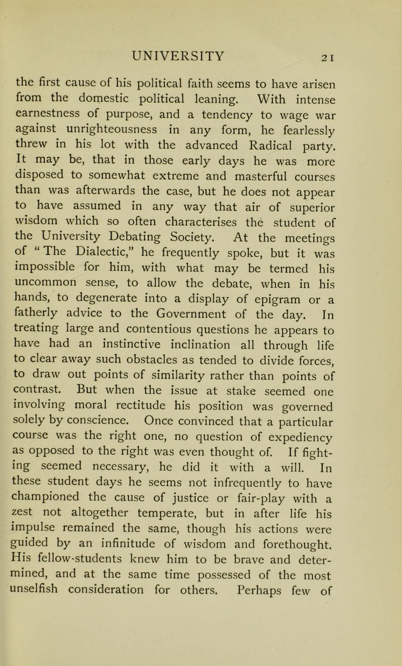 the first cause of his political faith seems to have arisen from the domestic political leaning. With intense earnestness of purpose, and a tendency to wage war against unrighteousness in any form, he fearlessly threw in his lot with the advanced Radical party. It may be, that in those early days he was more disposed to somewhat extreme and masterful courses than was afterwards the case, but he does not appear to have assumed in any way that air of superior wisdom which so often characterises the student of the University Debating Society. At the meetings of “ The Dialectic,” he frequently spoke, but it was impossible for him, with what may be termed his uncommon sense, to allow the debate, when in his hands, to degenerate into a display of epigram or a fatherly advice to the Government of the day. In treating large and contentious questions he appears to have had an instinctive inclination all through life to clear away such obstacles as tended to divide forces, to draw out points of similarity rather than points of contrast. But when the issue at stake seemed one involving moral rectitude his position was governed solely by conscience. Once convinced that a particular course was the right one, no question of expediency as opposed to the right was even thought of. If fight- ing seemed necessary, he did it with a will. In these student days he seems not infrequently to have championed the cause of justice or fair-play with a zest not altogether temperate, but in after life his impulse remained the same, though his actions were guided by an infinitude of wisdom and forethought. His fellow-students knew him to be brave and deter- mined, and at the same time possessed of the most unselfish consideration for others. Perhaps few of