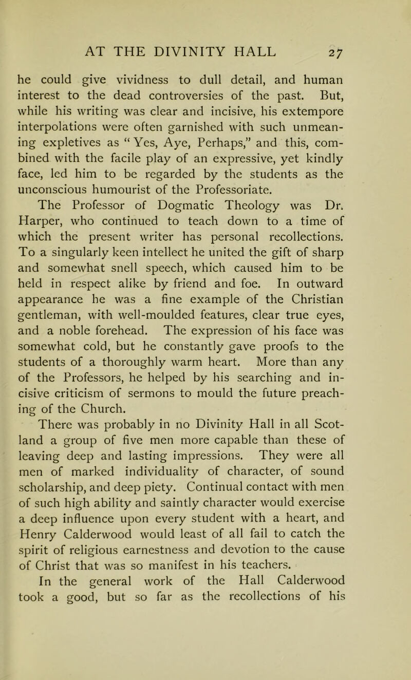 he could give vividness to dull detail, and human interest to the dead controversies of the past. But, while his writing was clear and incisive, his extempore interpolations were often garnished with such unmean- ing expletives as “Yes, Aye, Perhaps,” and this, com- bined with the facile play of an expressive, yet kindly face, led him to be regarded by the students as the unconscious humourist of the Professoriate. The Professor of Dogmatic Theology was Dr. Harper, who continued to teach down to a time of which the present writer has personal recollections. To a singularly keen intellect he united the gift of sharp and somewhat snell speech, which caused him to be held in respect alike by friend and foe. In outward appearance he was a fine example of the Christian gentleman, with well-moulded features, clear true eyes, and a noble forehead. The expression of his face was somewhat cold, but he constantly gave proofs to the students of a thoroughly warm heart. More than any of the Professors, he helped by his searching and in- cisive criticism of sermons to mould the future preach- ing of the Church. There was probably in no Divinity Hall in all Scot- land a group of five men more capable than these of leaving deep and lasting impressions. They were all men of marked individuality of character, of sound scholarship, and deep piety. Continual contact with men of such high ability and saintly character would exercise a deep influence upon every student with a heart, and Henry Calderwood would least of all fail to catch the spirit of religious earnestness and devotion to the cause of Christ that was so manifest in his teachers. In the general work of the Hall Calderwood took a good, but so far as the recollections of his