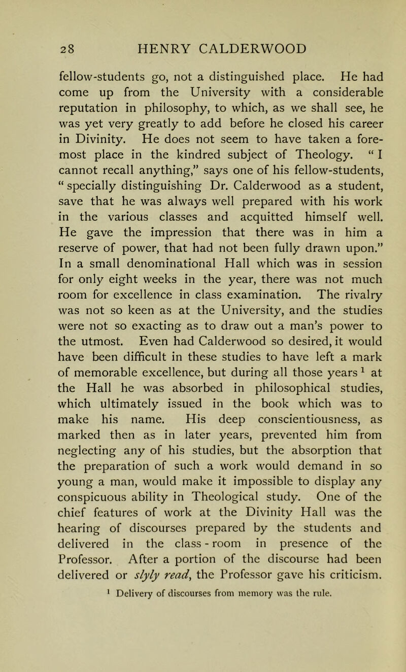 fellow-students go, not a distinguished place. He had come up from the University with a considerable reputation in philosophy, to which, as we shall see, he was yet very greatly to add before he closed his career in Divinity. He does not seem to have taken a fore- most place in the kindred subject of Theology. “ I cannot recall anything,” says one of his fellow-students, “ specially distinguishing Dr. Calderwood as a student, save that he was always well prepared with his work in the various classes and acquitted himself well. He gave the impression that there was in him a reserve of power, that had not been fully drawn upon.” In a small denominational Hall which was in session for only eight weeks in the year, there was not much room for excellence in class examination. The rivalry was not so keen as at the University, and the studies were not so exacting as to draw out a man’s power to the utmost. Even had Calderwood so desired, it would have been difficult in these studies to have left a mark of memorable excellence, but during all those years 1 at the Hall he was absorbed in philosophical studies, which ultimately issued in the book which was to make his name. His deep conscientiousness, as marked then as in later years, prevented him from neglecting any of his studies, but the absorption that the preparation of such a work would demand in so young a man, would make it impossible to display any conspicuous ability in Theological study. One of the chief features of work at the Divinity Hall was the hearing of discourses prepared by the students and delivered in the class - room in presence of the Professor. After a portion of the discourse had been delivered or slyly read, the Professor gave his criticism. 1 Delivery of discourses from memory was the rule.