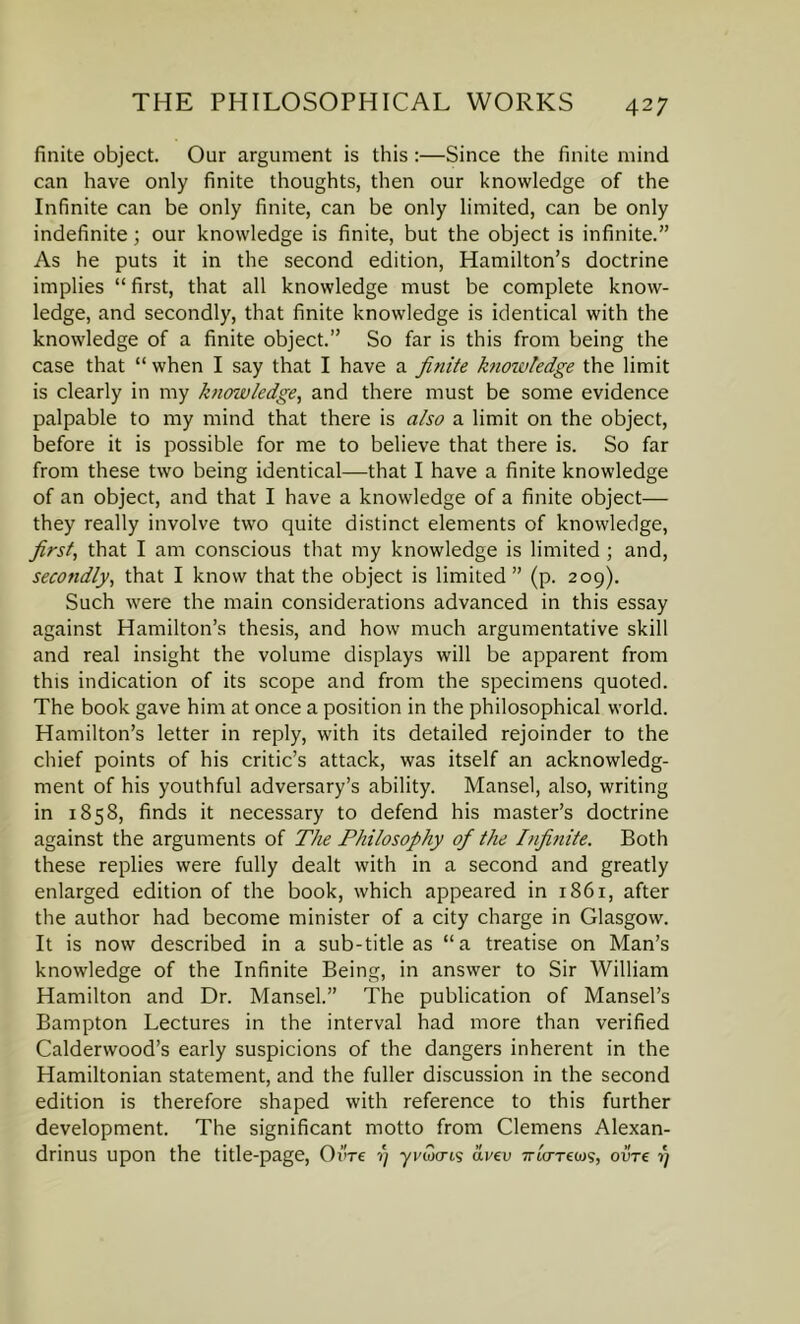finite object. Our argument is this :—Since the finite mind can have only finite thoughts, then our knowledge of the Infinite can be only finite, can be only limited, can be only indefinite; our knowledge is finite, but the object is infinite.” As he puts it in the second edition, Hamilton’s doctrine implies “ first, that all knowledge must be complete know- ledge, and secondly, that finite knowledge is identical with the knowledge of a finite object.” So far is this from being the case that “when I say that I have a finite knowledge the limit is clearly in my knowledge, and there must be some evidence palpable to my mind that there is also a limit on the object, before it is possible for me to believe that there is. So far from these two being identical—that I have a finite knowledge of an object, and that I have a knowledge of a finite object— they really involve two quite distinct elements of knowledge, first, that I am conscious that my knowledge is limited ; and, secondly, that I know that the object is limited ” (p. 209). Such were the main considerations advanced in this essay against Hamilton’s thesis, and how much argumentative skill and real insight the volume displays will be apparent from this indication of its scope and from the specimens quoted. The book gave him at once a position in the philosophical world. Hamilton’s letter in reply, with its detailed rejoinder to the chief points of his critic’s attack, was itself an acknowledg- ment of his youthful adversary’s ability. Mansel, also, writing in 1858, finds it necessary to defend his master’s doctrine against the arguments of The Philosophy of the Infinite. Both these replies were fully dealt with in a second and greatly enlarged edition of the book, which appeared in 1861, after the author had become minister of a city charge in Glasgow. It is now described in a sub-title as “a treatise on Man’s knowledge of the Infinite Being, in answer to Sir William Hamilton and Dr. Mansel.” The publication of Mansel’s Bampton Lectures in the interval had more than verified Calderwood’s early suspicions of the dangers inherent in the Hamiltonian statement, and the fuller discussion in the second edition is therefore shaped with reference to this further development. The significant motto from Clemens Alexan- drinus upon the title-page, Oi're 1) yvwcrts avev 7ricrrea)s, ovre i)