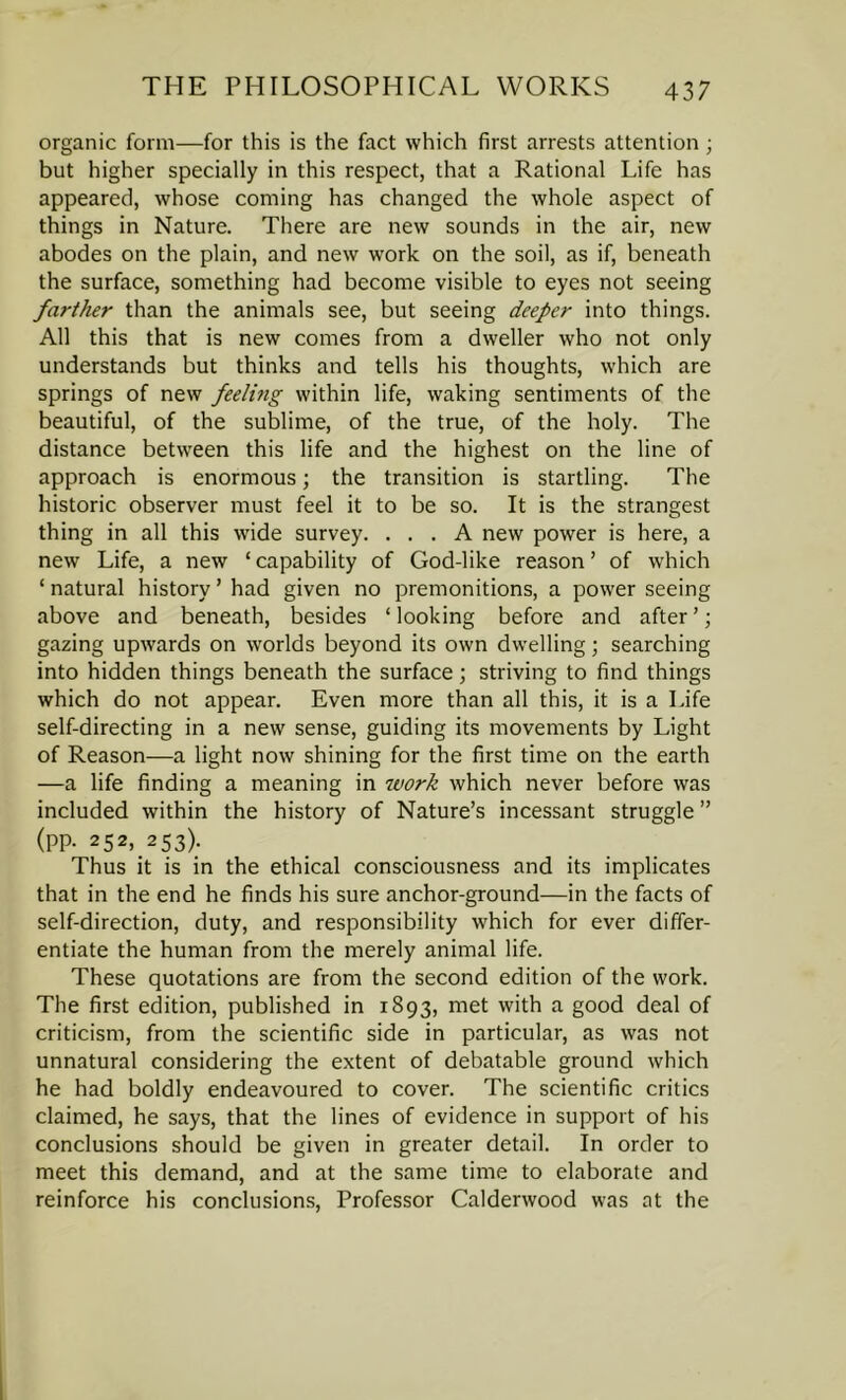 organic form—for this is the fact which first arrests attention; but higher specially in this respect, that a Rational Life has appeared, whose coming has changed the whole aspect of things in Nature. There are new sounds in the air, new abodes on the plain, and new work on the soil, as if, beneath the surface, something had become visible to eyes not seeing farther than the animals see, but seeing deeper into things. All this that is new comes from a dweller who not only understands but thinks and tells his thoughts, which are springs of new feeling within life, waking sentiments of the beautiful, of the sublime, of the true, of the holy. The distance between this life and the highest on the line of approach is enormous; the transition is startling. The historic observer must feel it to be so. It is the strangest thing in all this wide survey. ... A new power is here, a new Life, a new ‘ capability of God-like reason ’ of which ‘ natural history ’ had given no premonitions, a power seeing above and beneath, besides ‘looking before and after’; gazing upwards on worlds beyond its own dwelling; searching into hidden things beneath the surface; striving to find things which do not appear. Even more than all this, it is a Life self-directing in a new sense, guiding its movements by Light of Reason—a light now shining for the first time on the earth —a life finding a meaning in work which never before was included within the history of Nature’s incessant struggle ” (pp. 252, 253). Thus it is in the ethical consciousness and its implicates that in the end he finds his sure anchor-ground—in the facts of self-direction, duty, and responsibility which for ever differ- entiate the human from the merely animal life. These quotations are from the second edition of the work. The first edition, published in 1893, met with a good deal of criticism, from the scientific side in particular, as was not unnatural considering the extent of debatable ground which he had boldly endeavoured to cover. The scientific critics claimed, he says, that the lines of evidence in support of his conclusions should be given in greater detail. In order to meet this demand, and at the same time to elaborate and reinforce his conclusions, Professor Calderwood was at the