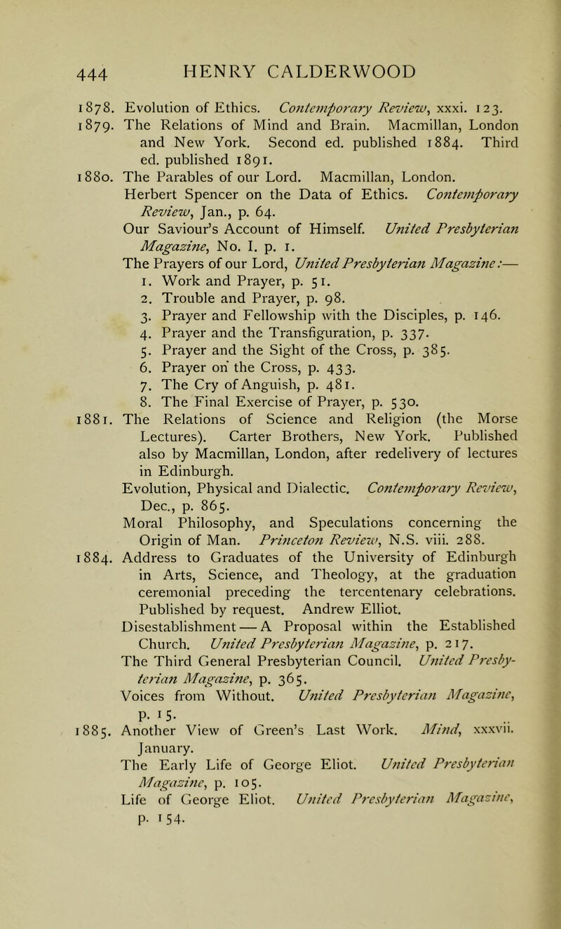 1878. Evolution of Ethics. Co7itemporary Review, xxxi. 123. 1879. The Relations of Mind and Brain. Macmillan, London and New York. Second ed. published 1884. Third ed. published 1891. 1880. The Parables of our Lord. Macmillan, London. Herbert Spencer on the Data of Ethics. Contemporary Review, Jan., p. 64. Our Saviour’s Account of Himself. United Presbyterian Magazine, No. I. p. 1. The Prayers of our Lord, United Presbyterian Magazine:— 1. Work and Prayer, p. 51. 2. Trouble and Prayer, p. 98. 3. Prayer and Fellowship with the Disciples, p. 146. 4. Prayer and the Transfiguration, p. 337. 5. Prayer and the Sight of the Cross, p. 385. 6. Prayer on the Cross, p. 433. 7. The Cry of Anguish, p. 481. 8. The Final Exercise of Prayer, p. 530. 1881. The Relations of Science and Religion (the Morse Lectures). Carter Brothers, New York. Published also by Macmillan, London, after redelivery of lectures in Edinburgh. Evolution, Physical and Dialectic. Contemporary Review, Dec., p. 865. Moral Philosophy, and Speculations concerning the Origin of Man. Princeton Review, N.S. viii. 288. 1884. Address to Graduates of the University of Edinburgh in Arts, Science, and Theology, at the graduation ceremonial preceding the tercentenary celebrations. Published by request. Andrew Elliot. Disestablishment — A Proposal within the Established Church. United Presbyterian Magazine, p. 217. The Third General Presbyterian Council. United Presby- terian Magazine, p. 365. Voices from Without. United Presbyterian Magazine, P- J5- 1885. Another View of Green’s Last Work. Mind, xxxvn. January. The Early Life of George Eliot. United Presbyterian Magazine, p. 105. Life of George Eliot. United Presbyterian Magazine, p. 154.