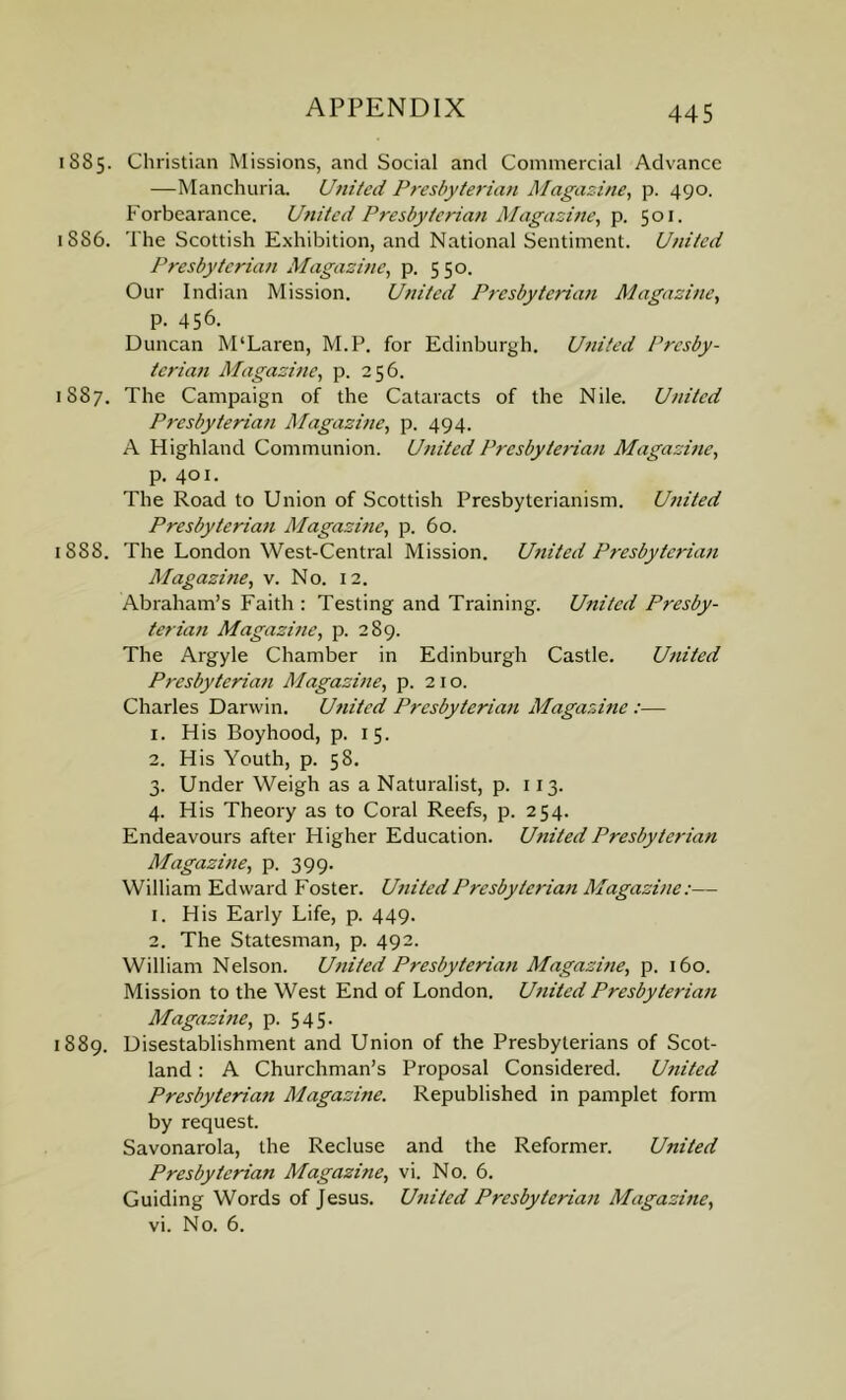 i SS5. Christian Missions, and Social and Commercial Advance —Manchuria. United Presbyterian Magazine, p. 490. Forbearance. United Presbyteriati Magazine, p. 501. 1 886. The Scottish Exhibition, and National Sentiment. United Presbyterian Magazine, p. 550. Our Indian Mission. United Presbyterian Magazine, p. 456. Duncan M'Laren, M.P. for Edinburgh. United Presby- terian Magazine, p. 256. 1887. The Campaign of the Cataracts of the Nile. United Presbyterian Magazine, p. 494. A Highland Communion. United Presbyterian Magazine, p. 401. The Road to Union of Scottish Presbyterianism. United Presbyterian Magazine, p. 60. 1S8S. The London West-Central Mission. United Presbyterian Magazine, v. No. 12. Abraham’s Faith : Testing and Training. United Presby- terian Magazine, p. 289. The Argyle Chamber in Edinburgh Castle. United Presbyterian Magazine, p. 210. Charles Darwin. United Presbyterian Magazine:— 1. His Boyhood, p. 15. 2. His Youth, p. 58. 3. Under Weigh as a Naturalist, p. 113. 4. His Theory as to Coral Reefs, p. 254. Endeavours after Higher Education. United Presbyterian Magazine, p. 399. William Edward Foster. United Presbyterian Magazine:— 1. His Early Life, p. 449. 2. The Statesman, p. 492. William Nelson. United Presbyterian Magazine, p. 160. Mission to the West End of London. United Presbyterian Magazine, p. 545. 1889. Disestablishment and Union of the Presbyterians of Scot- land : A Churchman’s Proposal Considered. Utiited Presbyterian Magazine. Republished in pamplet form by request. Savonarola, the Recluse and the Reformer. United Presbyterian Magazine, vi. No. 6. Guiding Words of Jesus. United Presbyterian Magazine, vi. No. 6.