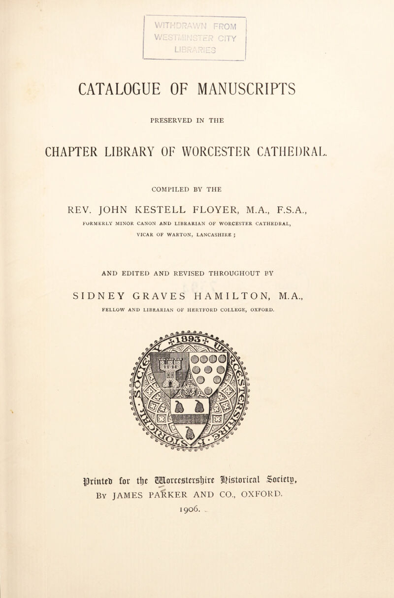 WITHDRAWN FROM WSS'iCITY CATALOGUE OF MANUSCRIPTS PRESERVED IN THE CHAPTER LIBRARY OF WORCESTER CATHEDRAL COMPILED BY THE REV. JOHN KESTELL FLOYER, M.A., F.S.A., FORMERLY MINOR CANON AND LIBRARIAN OF WORCESTER CATHEDRAL, VICAR OF WARTON, LANCASHIRE ; AND EDITED AND REVISED THROUGHOUT BY SIDNEY GRAVES HAMILTON, M.A., FELLOW AND LIBRARIAN OF HERTFORD COLLEGE, OXFORD. irinteti for t!)c HEorcestersIjire Historical Society By JAMES PACKER AND CO., OXFORD. 1906. ..