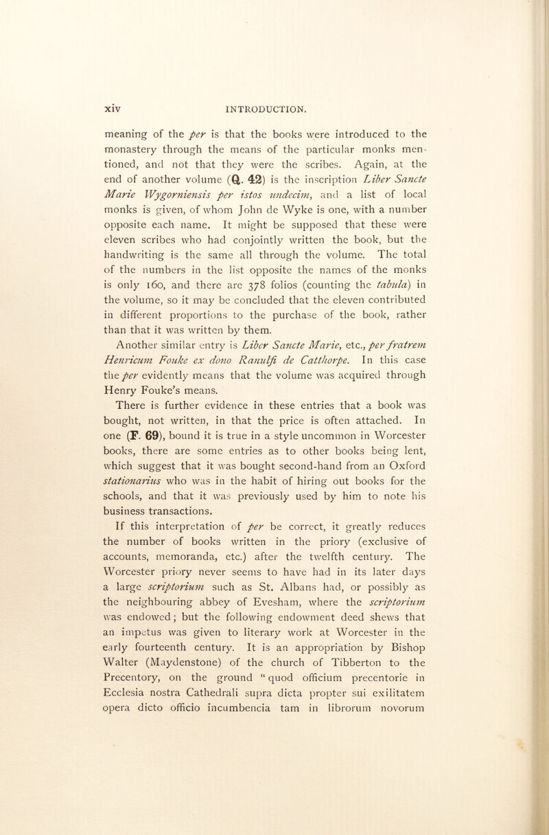 meaning of the per is that the books were introduced to the monastery through the means of the particular monks men- tioned, and not that they were the scribes. Again, at the end of another volume (a. 42) is the inscription Liber Sancte Marie IVygorniensis per istos undecim, and a list of local monks is given, of whom John de Wyke is one, with a number opposite each name. It might be supposed that these were eleven scribes who had conjointly written the book, but the handwriting is the same all through the volume. The total of the numbers in the list opposite the names of the monks is only 160, and there are 378 folios (counting the tabula) in the volume, so it may be concluded that the eleven contributed in different proportions to the purchase of the book, rather than that it was written by them. Another similar entry is Liber Sancte Marie, etcper fratrem Henricum Fouke ex demo Ranidji de Catthorpe. In this case the per evidently means that the volume was acquired through Henry Fouke’s means. There is further evidence in these entries that a book was bought, not written, in that the price is often attached. In one (F. 69), bound it is true in a style uncommon in Worcester books, there are some entries as to other books being lent, which suggest that it was bought second-hand from an Oxford stationarius who was in the habit of hiring out books for the schools, and that it was previously used by him to note his business transactions. If this interpretation of per be correct, it greatly reduces the number of books written in the priory (exclusive of accounts, memoranda, etc.) after the twelfth century. The Worcester priory never seems to have had in its later days a large scriptorium such as St. Albans had, or possibly as the neighbouring abbey of Evesham, where the scriptorium was endowed ; but the following endowment deed shews that an impetus was given to literary work at Worcester in the early fourteenth century. It is an appropriation by Bishop Walter (Maydenstone) of the church of Tibberton to the Precentory, on the ground “ quod officium precentorie in Ecclesia nostra Cathedrali supra dicta propter sui exilitatem opera dicto officio incumbencia tarn in librorum novorum