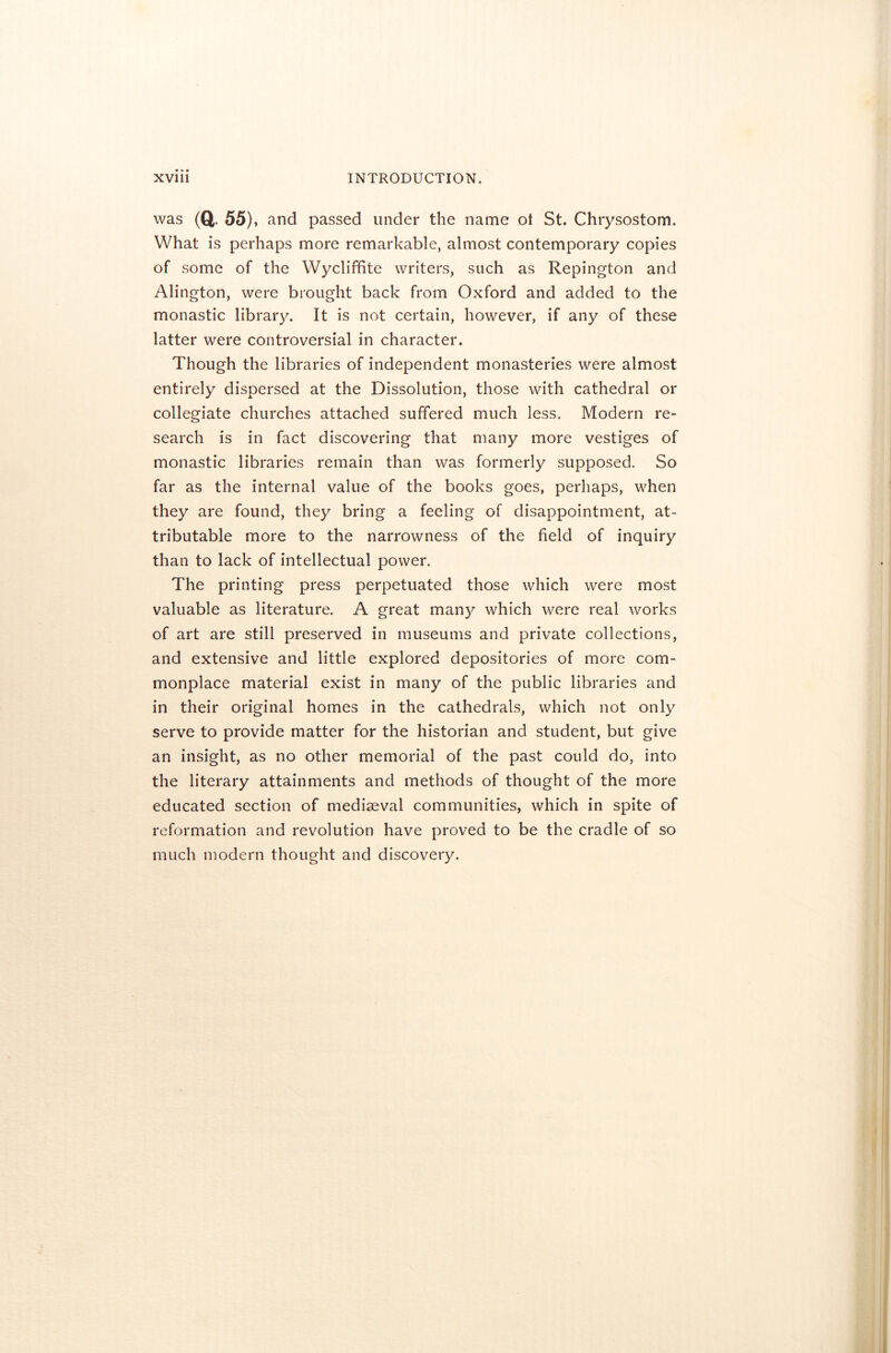 was (Q 55), and passed under the name ol St. Chrysostom. What is perhaps more remarkable, almost contemporary copies of some of the Wycliffite writers, such as Repington and Alington, were brought back from Oxford and added to the monastic library. It is not certain, however, if any of these latter were controversial in character. Though the libraries of independent monasteries were almost entirely dispersed at the Dissolution, those with cathedral or collegiate churches attached suffered much less. Modern re- search is in fact discovering that many more vestiges of monastic libraries remain than was formerly supposed. So far as the internal value of the books goes, perhaps, when they are found, they bring a feeling of disappointment, at- tributable more to the narrowness of the field of inquiry than to lack of intellectual power. The printing press perpetuated those which were most valuable as literature. A great many which were real works of art are still preserved in museums and private collections, and extensive and little explored depositories of more com- monplace material exist in many of the public libraries and in their original homes in the cathedrals, which not only serve to provide matter for the historian and student, but give an insight, as no other memorial of the past could do, into the literary attainments and methods of thought of the more educated section of mediaeval communities, which in spite of reformation and revolution have proved to be the cradle of so much modern thought and discovery.
