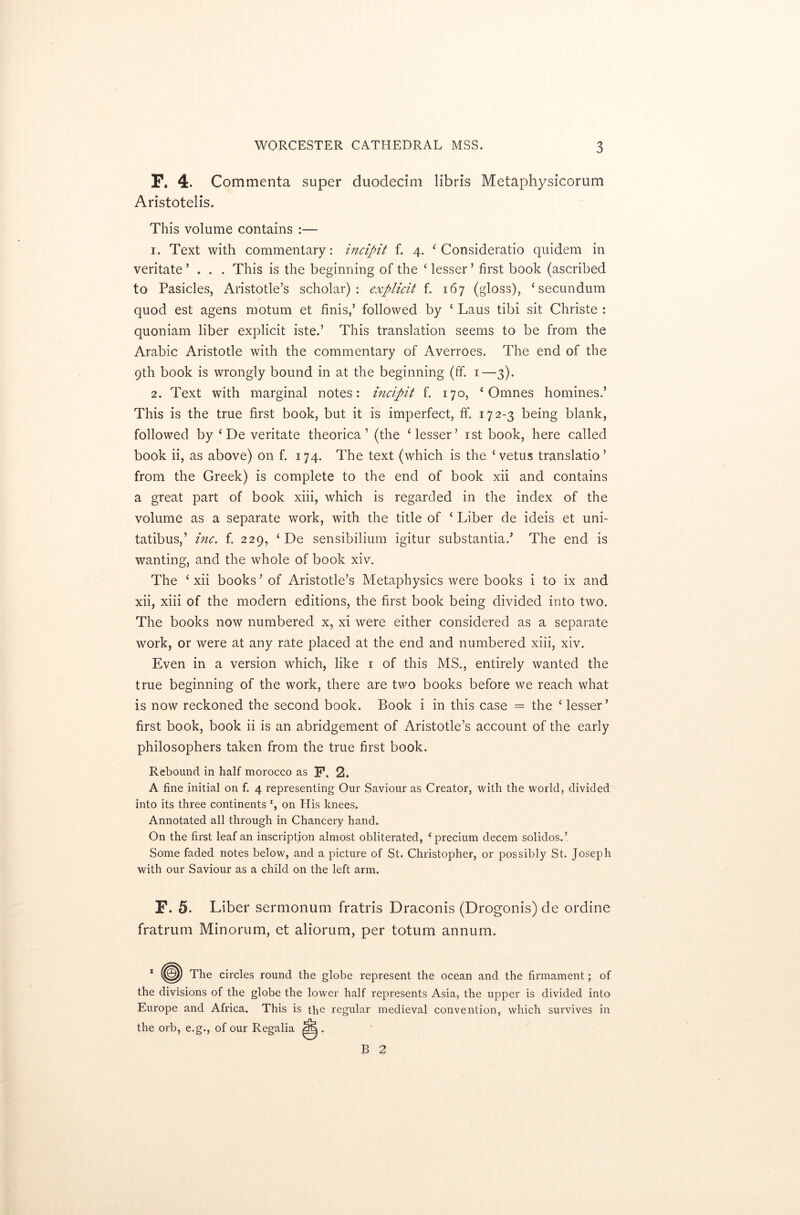 F. 4. Commenta super duodecim libris Metaphysicorum Aristotelis. This volume contains :— 1. Text with commentary: incipit f. 4. ‘ Consideratio quidem in veritate ’ . . . This is the beginning of the ‘ lesser ’ first book (ascribed to Pasicles, Aristotle’s scholar): explicit f. 167 (gloss), ‘secundum quod est agens motum et finis,’ followed by ‘ Laus tibi sit Christe : quoniam liber explicit iste.’ This translation seems to be from the Arabic Aristotle with the commentary of Averroes. The end of the 9th book is wrongly bound in at the beginning (ff. 1—3). 2. Text with marginal notes: incipit f. 170, ‘ Omnes homines.’ This is the true first book, but it is imperfect, ff. 172-3 being blank, followed by ‘ De veritate theorica ’ (the ‘lesser’ 1st book, here called book ii, as above) on f. 174. The text (which is the ‘vetus translatio ’ from the Greek) is complete to the end of book xii and contains a great part of book xiii, which is regarded in the index of the volume as a separate work, with the title of ‘ Liber de ideis et uni- tatibus,’ inc. f. 229, ‘ De sensibilium igitur substantia.’ The end is wanting, and the whole of book xiv. The ‘xii books’of Aristotle’s Metaphysics were books i to ix and xii, xiii of the modern editions, the first book being divided into two. The books now numbered x, xi were either considered as a separate work, or were at any rate placed at the end and numbered xiii, xiv. Even in a version which, like 1 of this MS., entirely wanted the true beginning of the work, there are two books before we reach what is now reckoned the second book. Book i in this case = the ‘ lesser’ first book, book ii is an abridgement of Aristotle’s account of the early philosophers taken from the true first book. Rebound in half morocco as F. 2. A fine initial on f. 4 representing Our Saviour as Creator, with the world, divided into its three continents x, on His knees. Annotated all through in Chancery hand. On the first leaf an inscription almost obliterated, ‘precium decern solidos.’ Some faded notes below, and a picture of St. Christopher, or possibly St. Joseph with our Saviour as a child on the left arm. F. 5. Liber sermonum fratris Draconis (Drogonis) de ordine fratrum Minorum, et aliorum, per totum annum. 1 (^) The circles round the globe represent the ocean and the firmament; of the divisions of the globe the lower half represents Asia, the upper is divided into Europe and Africa. This is the regular medieval convention, which survives in the orb, e.g., of our Regalia . B 2