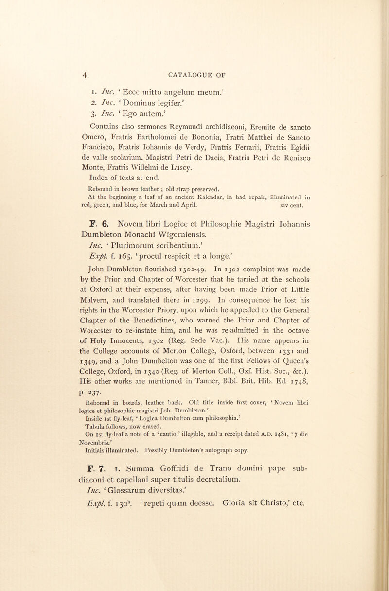 1. Inc. ‘ Ecce mitto angelum meum.’ 2. Inc. ‘ Dominus legifer.’ 3. Inc. ‘ Ego autem.’ Contains also sermones Reymundi archidiaconi, Eremite de sancto Omero, Fratris Bartholomei de Bononia, Fratri Matthei de Sancto Francisco, Fratris Iohannis de Verdy, Fratris Ferrarii, Fratris Egidii de valle scolarium, Magistri Petri de Dacia, Fratris Petri de Renisco Monte, Fratris Willelmi de Luscy. Index of texts at end. Rebound in brown leather ; old strap preserved. At the beginning a leaf of an ancient Kalendar, in bad repair, illuminated in red, green, and blue, for March and April. xiv cent. F. 6. Novem libri Logice et Philosophie Magistri Iohannis Dumbleton Monachi Wigorniensis. Inc. ‘ Plurimorum scribentium.’ Expl. f. 165. ‘ procul respicit et a longe.’ John Dumbleton flourished 1302-49. In 1302 complaint was made by the Prior and Chapter of Worcester that he tarried at the schools at Oxford at their expense, after having been made Prior of Little Malvern, and translated there in 1299. In consequence he lost his rights in the Worcester Priory, upon which he appealed to the General Chapter of the Benedictines, who warned the Prior and Chapter of Worcester to re-instate him, and he was re-admitted in the octave of Holy Innocents, 1302 (Reg. Sede Vac.). His name appears in the College accounts of Merton College, Oxford, between 1331 and 1349, and a John Dumbelton was one of the first Fellows of Queen’s College, Oxford, in 1340 (Reg. of Merton Coll., Oxf. Hist. Soc., &c.). His other works are mentioned in Tanner, Bibl. Brit. Hib. Ed. 1748, P 237. Rebound in boards, leather back. Old title inside first cover, ‘ Novem libri logice et philosophie magistri Joh. Dumbleton.’ Inside 1st fly-leaf, ‘ Logica Dumbelton cum philosophia.’ Tabula follows, now erased. On 1st fly-leaf a note of a ‘cautio,’ illegible, and a receipt dated a.d. 1481, ‘ 7 die Novembris.’ Initials illuminated. Possibly Dumbleton’s autograph copy. F. 7. 1. Summa Goffridi de Trano domini pape sub- diaconi et capellani super titulis decretalium. Inc. ‘ Glossarum diversitas.’ Expl. f. i3Qb. * repeti quam deesse. Gloria sit Christo,’ etc.