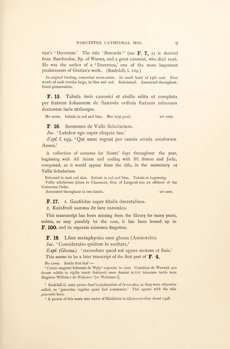 tian’s ‘ Decretum.’ The title ‘Brocarda1’ (see F. 7, 2) is derived from Burchardus, Bp. of Worms, and a great canonist, who died 1026. He was the author of a ‘ Decretum,’ one of the more important predecessors of Gratian’s work. (Rashdall, i. 129.) In original binding, somewhat worm-eaten. In small hand of 13th cent. First words of each treatise large, in blue and red. Rubricated. Annotated throughout. Good preservation. F. 15. Tabula iuris canonici et ciuilis edita et completa per fratrem Iohannem de Saxonia ordinis fratrum minorum doctorem iuris utriusque. No cover. Initials in red and blue. Not very good. xiv cent. F. 16. Sermones de Valle Scholarium. Inc. ‘ Letabor ego super eloquia tua.’ Expl. f. 199. ‘ Qui nunc regnat per omnia secula seculorum Amen.’ A collection of sermons for Saints’ days throughout the year, beginning with All Saints and ending with SS. Simon and Jude, composed, as it would appear from the title, in the monastery of Vallis Scholarium. Rebound in dark red skin. Initials in red and blue. Tabula at beginning. Vallis scholarium (close to Chaumont, dioc. of Langres) was an offshoot of the Cistercian Order. Annotated throughout in two hands. xiv cent. F. 17. 1. Gaufridus super titulis decretalium. 2. Rainfredi summa de iure canonico. This manuscript has been missing from the library for many years, unless, as may possibly be the case, it has been bound up in F. 100, and its separate existence forgotten. F. 18. Liber metaphysice cum glossa (Aristotelis). Inc. * Consideratio quidem in veritate.’ Expl. (Glossa.) ‘ secundum quod est agens inotum et finis.’ This seems to be a later transcript of the first part of F- 4. No cover. Inside first leaf:— ‘ Caucio magistri Iohannis de Wyly2 exposita in cista Comitisse de Warwyk pro decern solidis in vigilia sancti Ambrosii anno domini M.ccc tricesimo tertio teste Magistro Willelmo de Walemes’ [or Walemea ?]. 1 Rashdall (i. 220) quotes Sarti’s explanation of brocardica, as they were otherwise called, as *' generales regulae quasi loci communes.’ This agrees with the title generalia here. 2 A person of this name was rector of Mickleton in Gloucestershire about 1348.
