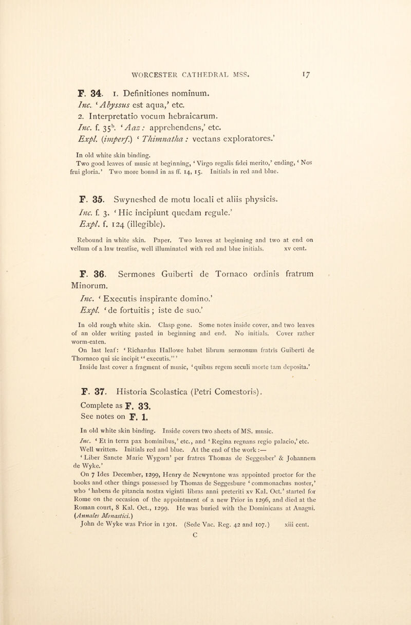 F. 34. i. Definitiones nominum. Inc. * Abyssus est aqua/ etc. 2. Interpretatio vocurn hebraicarum. Inc. f. 35b. * Aaz: apprehendens/ etc. Expl. {imperf) 1 Thimnatha : vectans exploratores.’ In old white skin binding. Two good leaves of music at beginning, ‘Virgo regalis fidei rnerito,5 ending, ‘ Nos frui gloria.’ Two more bound in as ff. 14, 15. Initials in red and blue. F. 35. Swyneshed de motu locali et aliis physicis. Inc. f. 3. ‘ Hie incipiunt quedam regule.5 Expl. f. 124 (illegible). Rebound in white skin. Paper. Two leaves at beginning and two at end on vellum of a law treatise, well illuminated with red and blue initials. xv cent. F. 36. Sermones Guiberti de Tornaco ordinis fratrum Minorum. Inc. ‘ Executis inspirante domino.’ Expl. 1 de fortuitis ; iste de suo.’ In old rough white skin. Clasp gone. Some notes inside cover, and two leaves of an older writing pasted in beginning and end. No initials. Cover rather worm-eaten. On last leaf: ‘ Richardus Ilallowe habet librum sermonum fratris Guiberti de Thornaco qui sic incipit “ executis.” ’ Inside last cover a fragment of music, ‘quibus regem seculi morte tarn deposita.’ F. 37. Historia Scolastica (Petri Comestoris). Complete as p, 33. See notes on p, 1, In old white skin binding. Inside covers two sheets of MS. music. Inc. ‘ Et in terra pax hominibus,’ etc., and ‘ Regina regnans regio palacio,’ etc. Well written. Initials red and blue. At the end of the work :— ‘ Liber Sancte Marie Wygorn’ per fratres Thomas de Seggesber’ & Johannem de Wyke.’ On 7 Ides December, 1299, Henry de Newyntone was appointed proctor for the books and other things possessed by Thomas de Seggesbure ‘ commonachus noster,’ who ‘ habens de pitancia nostra viginti libras anni preteriti xv Kal. Oct.5 started for Rome on the occasion of the appointment of a new Prior in 1296, and died at the Roman court, 8 Kal. Oct., 1299. He was buried with the Dominicans at Anagni. (Annales Monastici.) John de Wyke was Prior in 1301. (Sede Vac. Reg. 42 and 107.) C xiii cent.