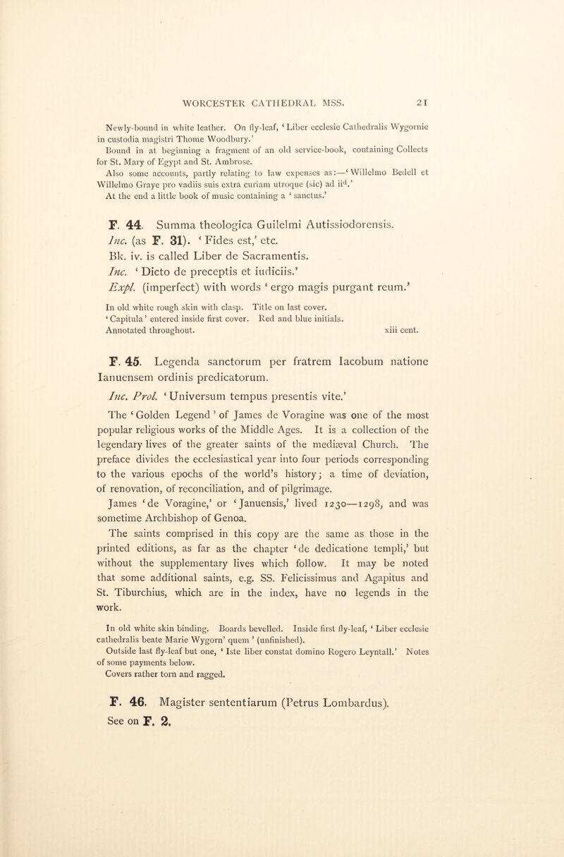 Newly-bound in white leather. On fly-leaf, ‘ Liber ecclesie Cathedralis Wygornie in custodia magistri Thome Woodbury.’ Bound in at beginning a fragment of an old service-book, containing Collects for St. Mary of Egypt and St. Ambrose. Also some accounts, partly relating to law expenses as:—‘Willelmo Bedell et Willelmo Graye pro vadiis suis extra curiam utroque (sic) ad iicV At the end a little book of music containing a ‘ sanctus.’ F. 44. Su mma theologica Guilelmi Autissiodorensis. Inc. (as F. 31). ‘ Fides est/ etc. Bk. iv. is called Liber de Sacramentis. Inc. ‘ Dicto de preceptis et iudiciis.’ Expl. (imperfect) with words ‘ ergo magis purgant reumd In old white rough skin with clasp. Title on last cover. ‘ Capitula’ entered inside first cover. Red and blue initials. Annotated throughout. xiii cent. F. 45. Legenda sanctorum per fratrem Iacobum natione Ianuensem ordinis predicatorum. Inc. Prol. ‘Universum tempus presentis vite.’ The ‘Golden Legend 5 of James de Voragine was one of the most popular religious works of the Middle Ages. It is a collection of the legendary lives of the greater saints of the mediaeval Church. The preface divides the ecclesiastical year into four periods corresponding to the various epochs of the world’s history; a time of deviation, of renovation, of reconciliation, and of pilgrimage. James * de Voragine,’ or ‘Januensis,’ lived 1230—1298, and was sometime Archbishop of Genoa. The saints comprised in this copy are the same as those in the printed editions, as far as the chapter ‘de dedicatione tempi!,’ but without the supplementary lives which follow. It may be noted that some additional saints, e.g. SS. Felicissimus and Agapitus and St. Tiburchius, which are in the index, have no legends in the work. In old white skin binding. Boards bevelled. Inside first fly-leaf, ‘ Liber ecclesie cathedralis beate Marie Wygorn’ quern ’ (unfinished). Outside last fly-leaf but one, ‘ Iste liber constat domino Rogero Leyntall.’ Notes of some payments below. Covers rather tom and ragged. F. 46. Magister sententiarum (Petrus Lombardus). See on F. 2.
