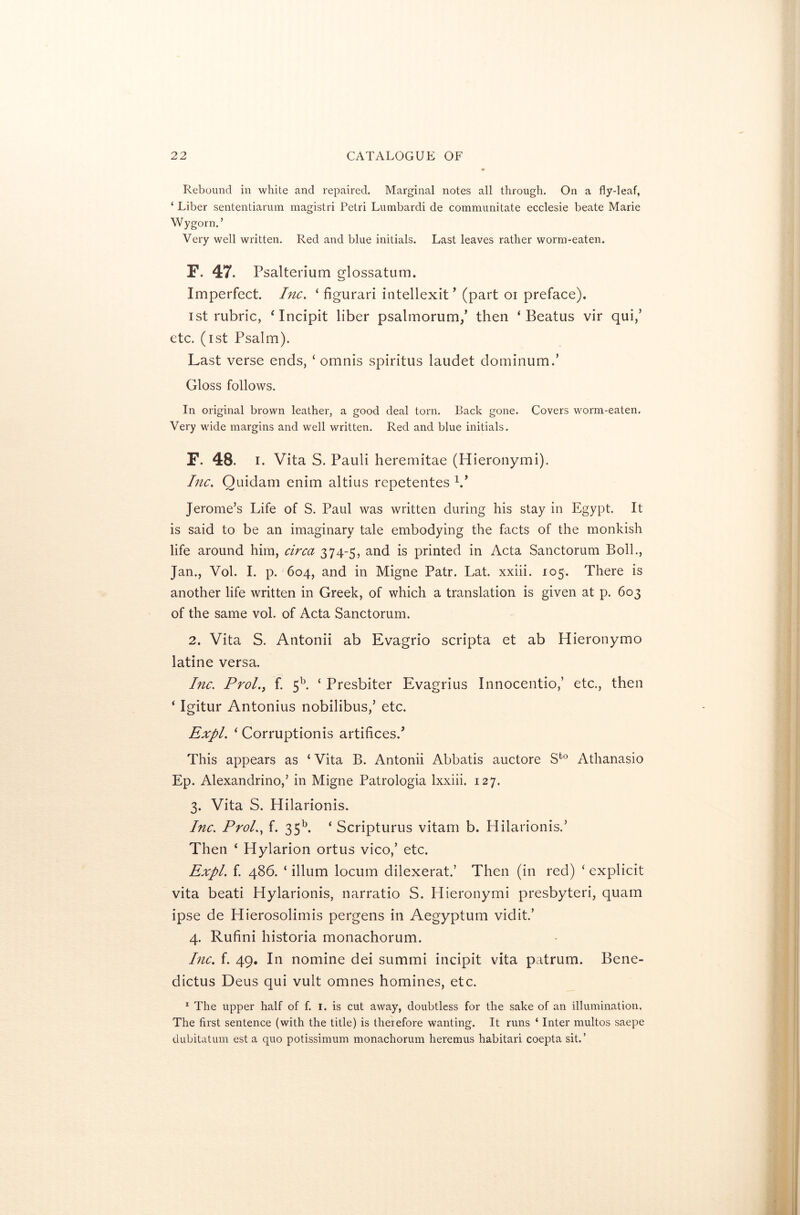Rebound in white and repaired. Marginal notes all through. On a fly-leaf, ‘ Liber sententiarum magistri Petri Lumbardi de communitate ecclesie beate Marie Wygorn.’ Very well written. Red and blue initials. Last leaves rather worm-eaten. F. 47. Psalterium glossatum. Imperfect. Inc. ‘ figurari intellexit’ (part oi preface). ist rubric, ‘Incipit liber psalmorum/ then ‘ Beatus vir qui,’ etc. (ist Psalm). Last verse ends, ‘ omnis spiritus laudet dominum.’ Gloss follows. In original brown leather, a good deal torn. Back gone. Covers worm-eaten. Very wide margins and well written. Red and blue initials. F. 48. i. Vita S. Pauli heremitae (Hieronymi). Inc. Quidam enim altius repetentes V Jerome’s Life of S. Paul was written during his stay in Egypt. It is said to be an imaginary tale embodying the facts of the monkish life around him, circa 374-5, and is printed in Acta Sanctorum Boll., Jan., Vol. I. p. 604, and in Migne Patr. Lat. xxiii. 105. There is another life written in Greek, of which a translation is given at p. 603 of the same vol. of Acta Sanctorum. 2. Vita S. Antonii ab Evagrio scripta et ab Hieronymo latine versa. Inc. Prol.j f. 5b. ‘ Presbiter Evagrius Innocentio,’ etc., then * Igitur Antonius nobilibus,’ etc. Expl. 1 Corruptionis artifices/ This appears as ‘ Vita B. Antonii Abbatis auctore Sfc0 Athanasio Ep. Alexandrino,’ in Migne Patrologia lxxiii. 127. 3. Vita S. Hilarionis. Inc. Prol., f. 35b. ‘ Scripturus vitam b. Hilarionis.’ Then ‘ Hylarion ortus vico,’ etc. Expl. f. 486. ‘ ilium locum dilexerat.’ Then (in red) ‘ explicit vita beati Hylarionis, narratio S. Hieronymi presbyteri, quam ipse de Hierosolimis pergens in Aegyptum vidit.’ 4. Rufini historia monachorum. Pic. f. 49. In nomine dei summi incipit vita patrum. Bene- dictus Deus qui vult omnes homines, etc. 1 The upper half of f. 1. is cut away, doubtless for the sake of an illumination. The first sentence (with the title) is therefore wanting. It runs ‘ Inter multos saepe dubitatum est a quo potissimum monachorum heremus habitari coepta sit.’
