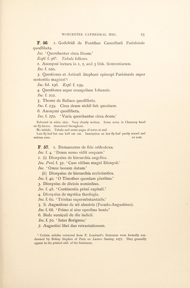 F. 56. 1. Godefridi de Fontibus Cancellarii Parisiensis quodlibeta. Inc. ‘ Ouerebantur circa Deum.’ Expl. f. 96b. Tabula follows. 2. Anonymi lectura in 1, 2, and 3 libb. Sententiarum. Inc. f. 100. 3. Questiones et Articuli Stephani episcopi Parisiensis super sententiis magistri \ Inc. fol. 196. Expl. f. 199. 4. Questiones super evangelium Iohannis. Inc. f. 202. 5. Thome de Baliaco quodlibeta. Inc. f. 239. Circa deum nichil fuit quesitum. 6. Anonymi quodlibeta. Inc. f. 270. ‘ Varia querebantur circa deum.’ Rebound in white skin. Very closely written. Some notes in Chancery hand on fly-leaves. Annotated throughout. No initials. Tabula and seven pages of notes at end. Last fly-leaf but one half cut out. Inscription on last fly-leaf partly erased and written over. xv cent. F. 57. 1. Damascenus de fide orthodoxa. Inc. f. 4. ‘ Deum nemo vidit unquam.’ 2. (i) Dionysius de hierarchia angelica. Inc. Prol. f. 32. ‘ Cum vilibus magni Dionysii.’ Inc. ‘ Omne bonum datum.’ (ii) Dionysius de hierarchia ecclesiastica. Inc. f. 40. ‘ O Timothee quoniam pluribus.’ 3. Dionysius de divinis notninibus. Inc. f. 48. 4 Continentia primi capituli/ 4. Dionysius de mystica theologia. Inc. f. 60. ‘Trinitas supersubstantialis.’ 5. S. Augustinus de xii abusivis (Pseudo-Augustinus). Inc. f. 68. ‘ Primo si sine operibus bonis/ 6. Bede versiculi de die iudicii. Inc. f. 70. ‘ Inter florigeras/ 7. Augustini libri duo retractationum. 1 Certain articles extracted from P. Lombard’s Sentences were formally con- demned by Bishop Stephen of Paris on Laetare Sunday, 1277. They generally appear in the printed edd. of tbe Sentences.
