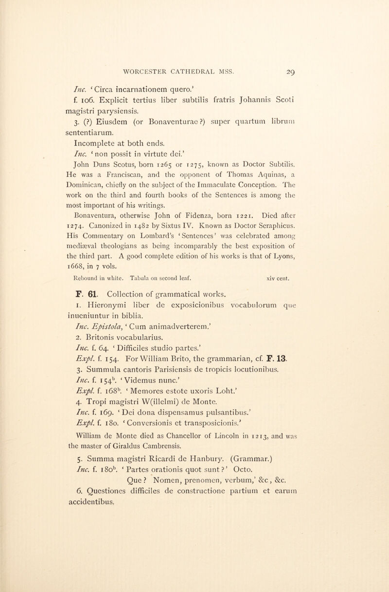 Inc. ‘ Circa incarnationem quero.’ f. 106. Explicit tertius liber subtilis fratris Johannis Scoti magistri parysiensis. 3. (?) Eiusdem (or Bonaventurae ?) super quartum librum sententiarum. Incomplete at both ends. Inc. ‘non possit in virtute dei.’ John Duns Scotus, born 1265 or T275, known as Doctor Subtilis. He was a Franciscan, and the opponent of Thomas Aquinas, a Dominican, chiefly on the subject of the Immaculate Conception. The work on the third and fourth books of the Sentences is among the most important of his writings. Bonaventura, otherwise John of Fidenza, born 1221. Died after 1274. Canonized in 1482 by Sixtus IV. Known as Doctor Seraphicus. His Commentary on Lombard’s ‘ Sentences ’ was celebrated among mediaeval theologians as being incomparably the best exposition of the third part. A good complete edition of his works is that of Lyons, 1668, in 7 vols. Rebound in white. Tabula on second leaf. xiv cent. F. 61. Collection of grammatical works. 1. ITieronymi liber de exposicionibus vocabulorum que inueniuntur in biblia. Inc. Epistola, ‘Cum animadverterem.’ 2. Britonis vocabularius. Inc. f. 64. ‘ Difficiles studio partes.’ Expl. f. 154. For William Brito, the grammarian, cf. F. 13. 3. Summula cantoris Parisiensis de tropicis locutionibus. Inc. f. 154b. ‘ Videmus nunc.’ Expl. f. i68b. ‘ Memores estote uxoris Loht.’ 4. Tropi magistri W(illelmi) de Monte. Inc. f. 169. ‘ Dei dona dispensamus pulsantibusd Expl. f. 180. ‘ Conversionis et transposicionis/ William de Monte died as Chancellor of Lincoln in 1213, and was the master of Giraldus Cambrensis. 5. Summa magistri Ricardi de Hanbury. (Grammar.) Inc. f. i8ob. ‘ Partes orationis quot sunt?’ Octo. Que? Nomen, prenomen, verbum,’ &c, &c. 6. Questiones difficiles de constructione partium et earum accidentibus.