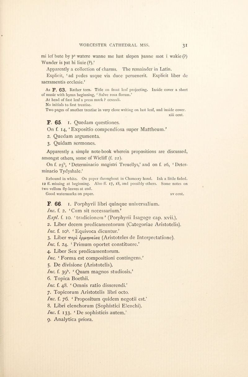 mi lef bute by ]>e watere wanne me lust slepen }>anne mot i wakie (?) Wunder is J?at hi liuie (?).’ Apparently a collection of charms. The remainder in Latin. Explicit, ‘ad pedes usque via duce peruenerit. Explicit liber de sacramentis ecclesied As F. 63. Rather torn. Title on front leaf projecting. Inside cover a sheet of music with hymn beginning, ‘ Salve rosa florum.’ At head of first leaf a press mark ? ccxxxii. No initials to first treatise. Two pages of another treatise in very close writing on last leaf, and inside cover. xiii cent. F. 65. 1. Quedam questiones. On f. 14, ‘Expositio compendiosa super Mattheum., 2. Quedam argumenta. 3. Quidam sermones. Apparently a simple note-book wherein propositions are discussed, amongst others, some of Wicliff (f. 22). On f. 2 5b, ‘ Determinacio magistri Treuellys,’ and on f. 26, ‘ Deter- minacio Tydyshale/ Rebound in white. On paper throughout in Chancery hand. Ink a little faded. 12 ff. missing at beginning. Also ff. 17, 18, and possibly others. Some notes on two vellum flydeaves at end. Good watermarks on paper. xv cent. F. 66- 1. Porphyrii libri quinque universalium. Inc. f. 2. ‘ Cum sit necessariumd Expl. f. 10. ‘ tradicionem ’ (Porphyrii Isagoge cap. xvii.). 2. Liber decern predicamentorum (Categoriae Aristotelis). Inc. f. iob. f Equivoca dicuntur.’ 3. Liber 7repl epp,7jvela$ (Aristoteles de fnterpretatione). Inc. f. 24. 1 Primum oportet constituere.’ 4. Liber Sex predicamentorum. Inc. ‘ Forma est compositioni contingensd 5. De divisione (Aristotelis). Inc. f. 39b. f Quam magnos studiosisd 6. Topica Boethii. Inc. f. 48. ‘ Omnis ratio disserendi.’ 7. Topicorum Aristotelis libri octo. Inc. f. 76. ‘ Propositum quidem negotii est.’ 8. Libri elenchorum (Sophistici Elenchi). Inc. f. 133. ‘ De sophisticis autemd 9. Analytica priora.