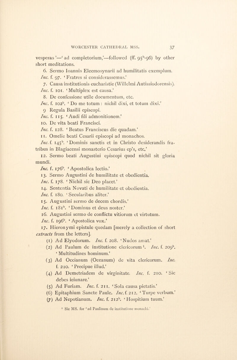 vesperas ’—‘ ad completorium,’—followed (ff. 95b-96) by other short meditations. 6. Sermo Ioannis Eleemosynarii ad humilitatis exemplum. Inc. f. 97. ‘Fratres si considerassemus.’ 7. Causa institution^ eucharistie (Willelmi Autissiodorensis). Inc. f. 101. ‘Multiplex est causa.’ 8. De confessione utile documentum, etc. Inc. f. I02b. ‘ Do me totum : nichil dixi, et totum dixi.’ 9 Regula Basilii episcopi. Inc. f. 115. 4 Audi fili admonitionem.’ 10. De vita beati Francisci. Inc. f. 128. ‘ Beatus Franciscus die quadam.’ 11. Omelie beati Cesarii episcopi ad monachos. Inc. f. 145b. ‘ Dominis sanctis et in Christo desiderandis fra* tribus in Blagiacensi monasterio Cesarius ep’s, etc,’ 12. Sermo beati Augustini episcopi quod nichil sit gloria mundi. Inc. f. I76b. ‘Apostolica lectio.’ 13. Sermo Augustini de humilitate et obedientia. Inc. f. 178. ‘ Nichil sic Deo placet.’ 14. Sententia Novati de humilitate et obedientia. Inc A. 180. ‘ Secularibus aliter.’ 15. Augustini sermo de decern chordis.’ Inc. f. 181b. ‘ Dominus et deus noster.’ 16. Augustini sermo de conflictu vitiorum et virtutum. Inc. f. I96b. 4 Apostolica vox.’ 17. Hieronymi epistule quedam [merely a collection of short extracts from the letters]. (1) Ad Elyodorum. Inc. f. 208. ‘Nudos ainat.’ (2) Ad Paulum de institutione clericorum 1. Inc. f. 209’’. ‘ Multitudines hominum.’ (3) Ad Occianum (Oceanum) de vita clericorum. Inc. f. 210. ‘ Precipue illud.’ (4) Ad Demetriadem de virginitate. Inc. f. 210. ‘ Sic debes ieiunare.’ (5) Ad Furiam. Inc. f. 211. ‘Sola causa pietatis.’ (6) Epitaphium Sancte Paule. IncA. 212. ‘ Turpe verbum.’ (7) Ad Nepotianum. Inc. f. 2i2b. ‘ Hospitium tuum.’ 1 Sic MS. for cad Paulinum de institutione monaclii.