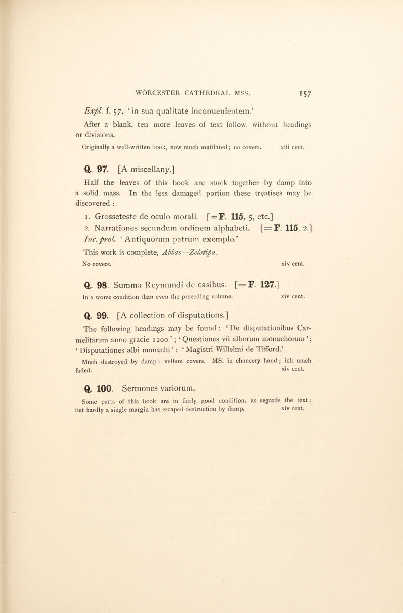 Expl. f. 57. ‘in sua qualitate inconuenientem.’ After a blank, ten more leaves of text follow, without headings or divisions. Originally a well-written book, now much mutilated ; no covers. xiii cent. a. 97. [a miscellany.] Half the leaves of this book are stuck together by damp into a solid mass. In the less damaged portion these treatises may be discovered : 1. Grosseteste de oculo morali. [ = F. 115, 5, etc.] 2. Narrationes secundum ordinem alphabet!. [= F. 115, 2.] Inc. prol. ‘Antiquorum patrum exemplod This work is complete, Abbas—Zelotipa. No covers. xiv cent. Q 98. Summa Reymundi de casibus. [= F. 127.] In a worse condition than even the preceding volume. xiv cent. a 99. [a collection of disputations.] The following headings may be found : ‘ De disputationibus Car- melitarum anno gracie 1200 ’; 4 Questiones vii alborum monachorum ‘ Disputationes albi monachi ’ ; ‘ Magistri Willelmi de Tifford.’ Much destroyed by damp : vellum covers. MS. in chancery hand ; ink much faded. xiv cent. ft. 100. Sermones variorum. Some parts of this book are in fairly good condition, as regards the text: but hardly a single margin has escaped destruction by damp. xiv cent.