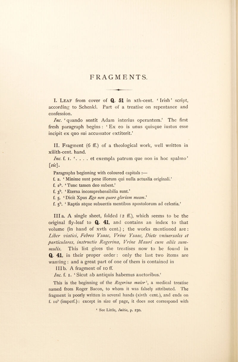FRAGM E NTS. I. Leaf from cover of Q 51 in xth-cent. 4 Irish ’ script, according to Schenkl. Part of a treatise on repentance and confession. Inc. ‘ quando sentit Adam interius operantem.’ The first fresh paragraph begins : ‘ Ex eo is unus quisque iustus esse incipit ex quo sui accussator extiterit.’ II. Fragment (6 ff.) of a theological work, well written in xiiith-cent. hand. Inc. f. i. *. . . . et exempla patrum que non in hoc spalmo’ [sic]. Paragraphs beginning with coloured capitals :— f. 2. ‘ Minime sunt pene illorum qui nulla actualia originali.’ f. 2b. ‘ Tunc tamen deo subest.’ f. 3b. ‘ Eterna incomprehensibilia sunt.’ f. 5. ‘ Dicit Xpus Ego non quero gloriam meant? f„ 5b. ‘ Raptis atque subuectis mentibus apostolorum ad celestial Ilia. A single sheet, folded (2 ff.), which seems to be the original fly-leaf to ft. 41, and contains an index to that volume (in hand of xvth cent.) ; the works mentioned are : Liber viatici, Febres Ysaac, Vrine Ysaac, Diete vniuersales et particularesf instructio Rogerina, Vrine Mauri cum aliis sum- mulis. This list gives the treatises now to be found in ft 41, in their proper order : only the last two items are wanting : and a great part of one of them is contained in Illb. A fragment of 10 ff. Inc. f. I. ‘ Sicut ab antiquis habemus auctoribus.’ This is the beginning of the Rogerina maiorx, a medical treatise named from Roger Bacon, to whom it was falsely attributed. The fragment is poorly written in several hands (xivth cent.), and ends on f. iob (imperf.): except in size of page, it does not correspond with
