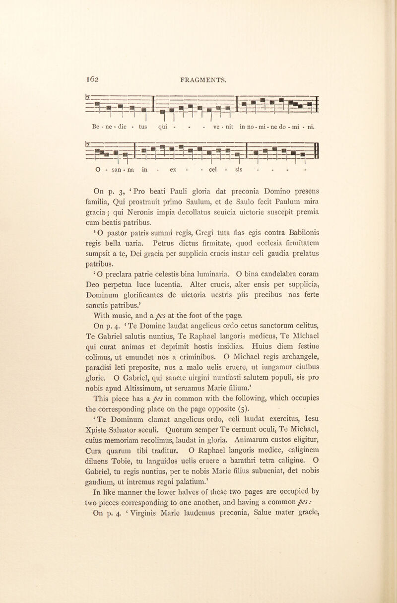 Be - ne - die - tus qui - - - ve - nit in no - mi - ne do - mi - ni. O - sail - na in ex - cel sis On p. 3, 4 Pro beati Pauli gloria dat preconia Domino presens familia, Qui prostrauit primo Saulum, et de Saulo fecit Paulum mira gracia; qui Neronis impia decollatus seuicia uictorie suscepit premia cum beads patribus. 4 O pastor patris summi regis, Gregi tuta has egis contra Babilonis regis bella uaria. Petrus dictus firmitate, quod ecclesia firmitatem sumpsit a te, Dei gracia per supplicia crucis instar celi gaudia prelatus patribus. 4 O preclara patrie celestis bina luminaria. O bina candelabra coram Deo perpetua luce lucentia. Alter crucis, alter ensis per supplicia, Dominum glorificantes de uictoria uestris piis precibus nos ferte sanctis patribus.’ With music, and a pes at the foot of the page. On p. 4. 4 Te Domine laudat angelicus ordo cetus sanctorum celitus, Te Gabriel salutis nuntius, Te Raphael langoris medicus, Te Michael qui curat animas et deprimit hostis insidias. Huius diem festiue colimus, ut emundet nos a criminibus. O Michael regis archangele, paradisi led preposite, nos a malo uelis eruere, ut iungamur ciuibus glorie. O Gabriel, qui sancte uirgini nuntiasti salutem populi, sis pro nobis apud Altissimum, ut seruamus Marie filium.’ This piece has a pes in common with the following, which occupies the corresponding place on the page opposite (5). 4Te Dominum clamat angelicus ordo, celi laudat exercitus, Iesu Xpiste Saluator seculi. Quorum semper Te cernunt oculi, Te Michael, cuius memoriam recolimus, laudat in gloria. Animarum custos eligitur, Cura quarum tibi traditur. O Raphael langoris medice, caliginem diluens Tobie, tu languidos uelis eruere a barathri tetra caligine. O Gabriel, tu regis nuntius, per te nobis Marie films subueniat, det nobis gaudium, ut intremus regni palatium.’ In like manner the lower halves of these two pages are occupied by two pieces corresponding to one another, and having a common pes: On p. 4. ‘ Virginis Marie laudemus preconia, Salue mater grade,