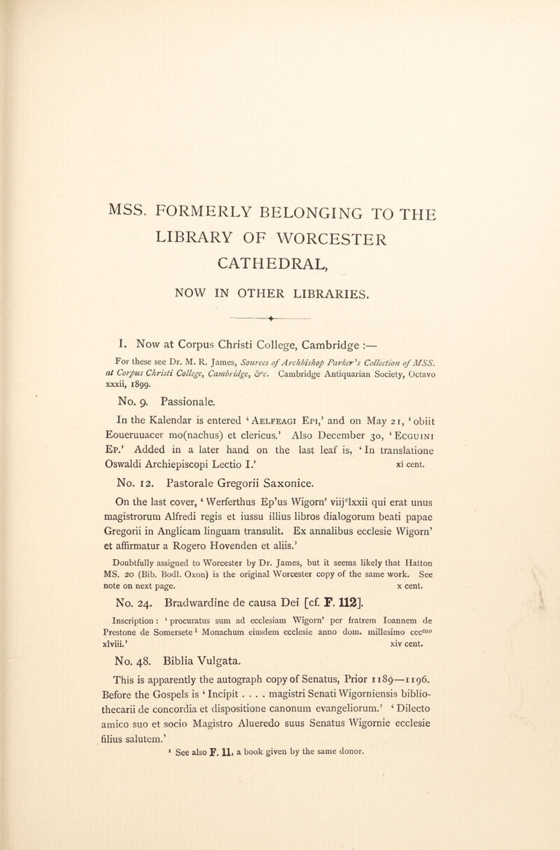 MSS. FORMERLY BELONGING TO THE LIBRARY OF WORCESTER CATHEDRAL, NOW IN OTHER LIBRARIES. 4- I. Now at Corpus Christi College, Cambridge :— For these see Dr. M. R. James, Sources of Archbishop Parker's Collection of MSS. at Corpus Christi College, Cambridge, Sfc. Cambridge Antiquarian Society, Octavo xxxii, 1899. No. 9. Passionale. In the Kalendar is entered ‘Aelfeagi Epi,’ and on May 21, ‘obiit Eoueruuacer mo(nachus) et clericus.’ Also December 30, £ Ecguini Ep.’ Added in a later hand on the last leaf is, 4 In translation Oswaldi Archiepiscopi Lectio I.’ xi cent. No. 12. Pastorale Gregorii Saxonice. On the last cover, 4 Werferthus Ep’us Wigorn’ viijclxxii qui erat unus magistrorum Alfredi regis et iussu illius libros dialogorum beati papae Gregorii in Anglicam linguam transulit. Ex annalibus ecclesie Wigorn’ et affirmatur a Rogero Hovenden et aliis.5 Doubtfully assigned to Worcester by Dr. James, but it seems likely that Hatton MS, 20 (Bib. Bodl. Oxon) is the original Worcester copy of the same work. See note on next page. x cent. No. 24. Bradwardine de causa Dei [cf. F. 112]. Inscription: ‘ procuratus sum ad ecclesiam Wigorn’ per fratrem Ioannem de Prestone de Somersete 1 Monachum eiusdem ecclesie anno dom. millesimo cccmo xlviii.’ xivcent. No. 48. Biblia Vulgata. This is apparently the autograph copy of Senatus, Prior 1189—1196. Before the Gospels is 4 Incipit .... magistri Senati Wigorniensis biblio- thecarii de concordia et dispositione canonum evangeliorum.’ 4 Dilecto amico suo et socio Magistro Alueredo suus Senatus Wigornie ecclesie filius salutem.’ 1 See also F. 11, a book given by the same donor. »