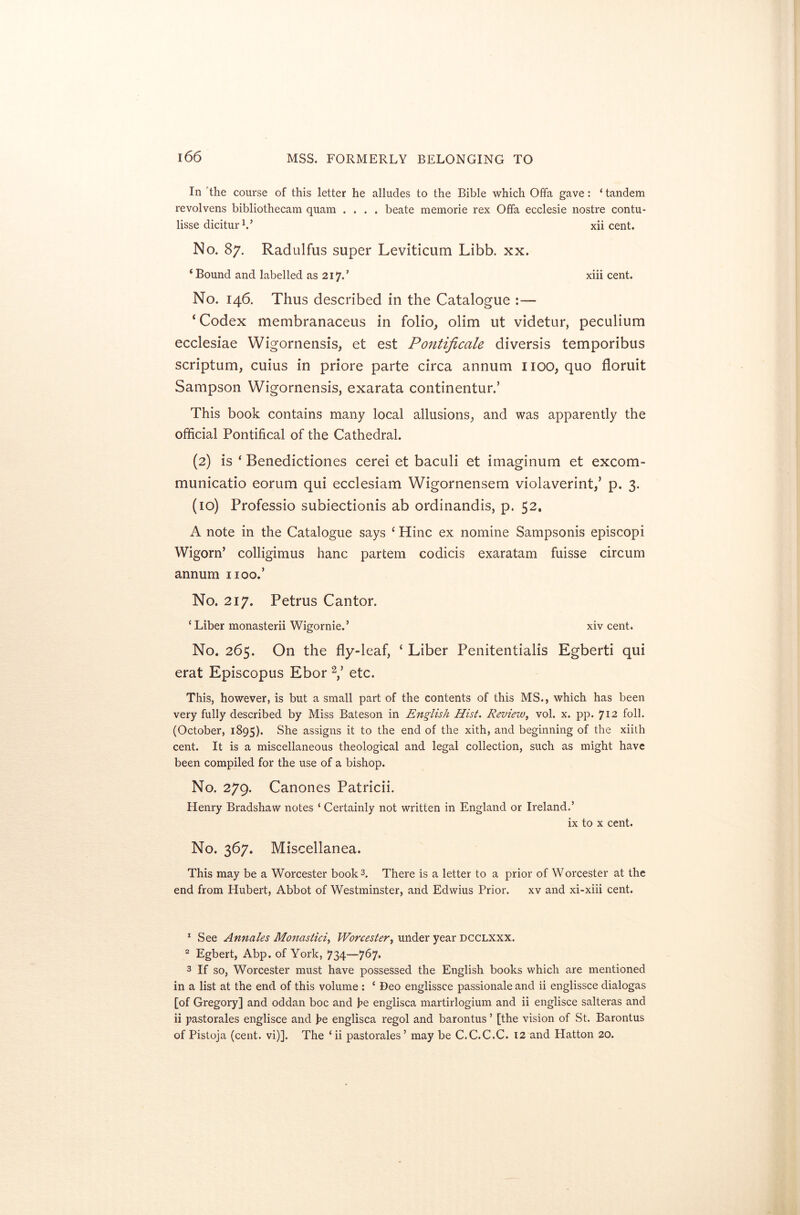 In the course of this letter he alludes to the Bible which Offa gave: ‘ tandem revolvens bibliothecam quam .... beate memorie rex Offa ecclesie nostre contu- lisse dicitur1.’ xii cent. No. 87. Radulfus super Leviticum Libb. xx. ‘ Bound and labelled as 217/ xiii cent. No. 146. Thus described in the Catalogue ‘ Codex membranaceus in folio, olim ut videtur, peculium ecclesiae Wigornensis, et est Pontificate diversis temporibus scriptum, cuius in priore parte circa annum 1100, quo floruit Sampson Wigornensis, exarata continentur.’ This book contains many local allusions, and was apparently the official Pontifical of the Cathedral. (2) is ‘ Benedictiones cerei et baculi et imaginum et excom- municatio eorum qui ecclesiam Wigornensem violaverint,’ p. 3. (10) Professio subiectionis ab ordinandis, p. 52. A note in the Catalogue says ‘ Hinc ex nomine Sampsonis episcopi WigonT colligimus hanc partem codicis exaratam fuisse circum annum 1100.’ No. 217. Petrus Cantor. ‘ Liber monasterii Wigornie.’ xiv cent. No. 265. On the fly-leaf, ‘ Liber Penitentialis Egberti qui erat Episcopus Ebor 2,’ etc. This, however, is but a small part of the contents of this MS., which has been very fully described by Miss Bateson in English Hist. Reviezv, vol. x. pp. 712 foil. (October, 1895). She assigns it to the end of the xith, and beginning of the xiith cent. It is a miscellaneous theological and legal collection, such as might have been compiled for the use of a bishop. No. 279. Canones Patricii. Henry Bradshaw notes ‘ Certainly not written in England or Ireland.’ ix to x cent. No. 367. Miscellanea. This may be a Worcester book3. There is a letter to a prior of Worcester at the end from Hubert, Abbot of Westminster, and Edwius Prior. xv and xi-xiii cent. 1 See Annales Monastici, Worcester, under year dcclxxx. 2 Egbert, Abp. of York, 734—767. 3 If so, Worcester must have possessed the English books which are mentioned in a list at the end of this volume : ‘ Deo englissce passionale and ii englissce dialogas [of Gregory] and oddan boc and he englisca martirlogium and ii englisce salteras and ii pastorales englisce and he englisca regol and barontus ’ [the vision of St. Barontus of Pistoja (cent. vi)]. The ‘ ii pastorales ’ may be C.C.C.C. 12 and Hatton 20.