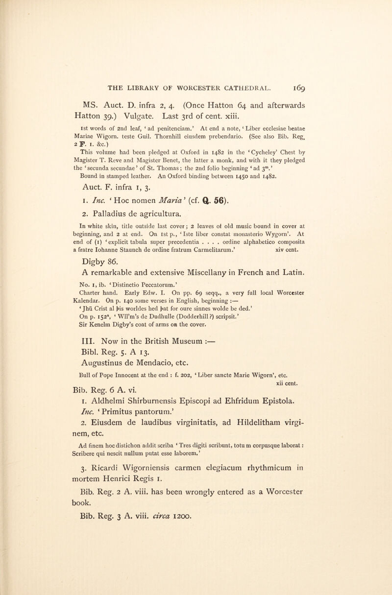 MS. Auct. D. infra 2, 4. (Once Hatton 64 and afterwards Hatton 39.) Vulgate. Last 3rd of cent. xiii. 1st words of 2nd leaf, ‘ ad penitenciam.’ At end a note, ‘ Liber ecclesiae beatae Mariae Wigorn. teste Guil. Thornhill eiusdem prebendario. (See also Bib. Reg, 2 F. 1. &c.) This volume had been pledged at Oxford in 1482 in the ‘ Cycheley’ Chest by Magister T. Reve and Magister Benet, the latter a monk, and with it they pledged the * secunda secundae ’ of St. Thomas ; the 2nd folio beginning ‘ ad 3m. ’ Bound in stamped leather. An Oxford binding between 1450 and 1482. Auct. F. infra 1, 3. 1. Inc. ‘ Hoc nomen Maria’ (cf. Q. 56). 2. Palladius de agricultura. In white skin, title outside last cover; 2 leaves of old music bound in cover at beginning, and 2 at end. On istp., ‘ Iste liber constat monasterio Wygorn’. At end of (1) ‘ explicit tabula super precedentia .... ordine alphabetico composita a fratre Iohanne Staunch de ordine fratrum Carmelitarum.’ xiv cent. Digby 86. A remarkable and extensive Miscellany in French and Latin. No. 1, ib. ‘Distinctio Peccatorum.’ Charter hand. Early Edw. I. On pp. 69 seqq., a very full local Worcester Kalendar. On p. 140 some verses in English, beginning :— ‘ Jhu Crist al his worldes hed hat for oure sinnes wolde be ded.’ On p. 152% ‘ Wll’m’s de Dudhulle (Dodderhill ?) scripsit’ Sir Kenelm Digby’s coat of arms on the cover. III. Now in the British Museum :— Bibl. Reg. 5. A 13. Augustinus de Mendacio, etc. Bull of Pope Innocent at the end : f. 202, ‘ Liber sancte Marie Wigorn’, etc. xii cent. Bib. Reg. 6 A. vi. 1. Aldhelmi Shirburnensis Episcopi ad Ehfridum Epistola. Inc. ‘ Primitus pantorum.’ 2. Eiusdem de laudibus virginitatis, ad Hildelitham virgi- nem, etc. Ad finem hoc distichon addit scriba ‘ Tres digiti scribunt, totu m corpusque laborat: Scribere qui nescit nullum putat esse laborem. ’ 3. Ricardi Wigorniensis carmen elegiacum rhythmicum in mortem Henrici Regis 1. Bib. Reg. 2 A. viii. has been wrongly entered as a Worcester book. Bib. Reg. 3 A. viii. circa 1200.