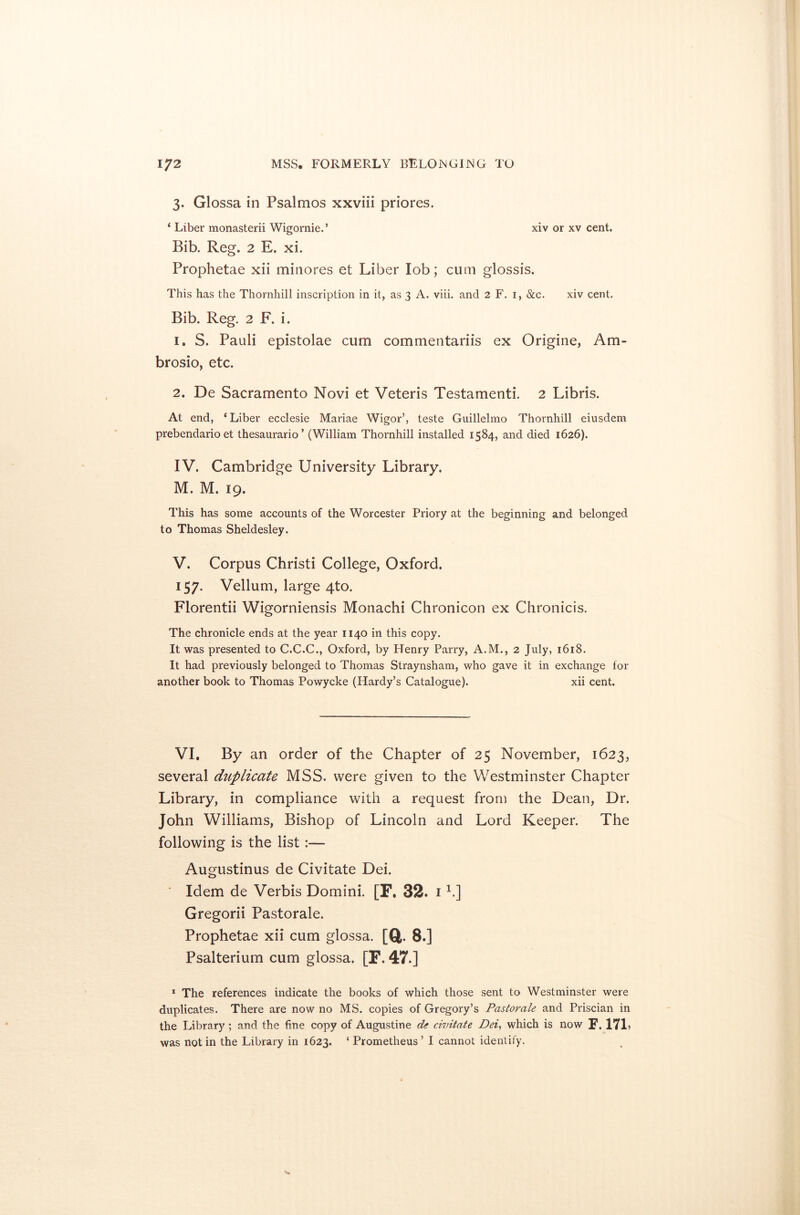3. Glossa in Psalmos xxviii priores. ‘ Liber monasterii Wigornie.’ xiv or xv cent. Bib. Reg. 2 E. xi. Prophetae xii minores et Liber lob; cum glossis. This has the Thornhill inscription in it, as 3 A. viii. and 2 F. 1, &c. xiv cent. Bib. Reg. 2 F. i. 1. S. Pauli epistolae cum commentariis ex Origine, Am- brosio, etc. 2. De Sacramento Novi et Veteris Testament!*. 2 Libris. At end, ‘Liber ecclesie Mariae Wigor’, teste Guillelmo Thornhill eiusdem prebendario et thesaurario’ (William Thornhill installed 1584, and died 1626). IV. Cambridge University Library. M. M. 19. This has some accounts of the Worcester Priory at the beginning and belonged to Thomas Sheldesley. V. Corpus Christi College, Oxford. 157. Vellum, large 4to. Florentii Wigorniensis Monachi Chronicon ex Chronicis. The chronicle ends at the year 1140 in this copy. It was presented to C.C.C., Oxford, by PTenry Parry, A.M., 2 July, 1618. It had previously belonged to Thomas Straynsham, who gave it in exchange for another book to Thomas Powycke (Hardy’s Catalogue). xii cent. VI. By an order of the Chapter of 25 November, 1623, several duplicate MSS. were given to the Westminster Chapter Library, in compliance with a request from the Dean, Dr. John Williams, Bishop of Lincoln and Lord Keeper. The following is the list:— Augustinus de Civitate Dei. ' Idem de Verbis Domini. [F. 32. i h] Gregorii Pastorale. Prophetae xii cum glossa. [ft. 8.] Psalterium cum glossa. [F. 47.] 1 The references indicate the books of which those sent to Westminster were duplicates. There are now no MS. copies of Gregory’s Pastorale and Priscian in the Library ; and the fine copy of Augustine de civitate Dei, which is now E. 171, was not in the Library in 1623. ‘ Prometheus ’ I cannot identify.