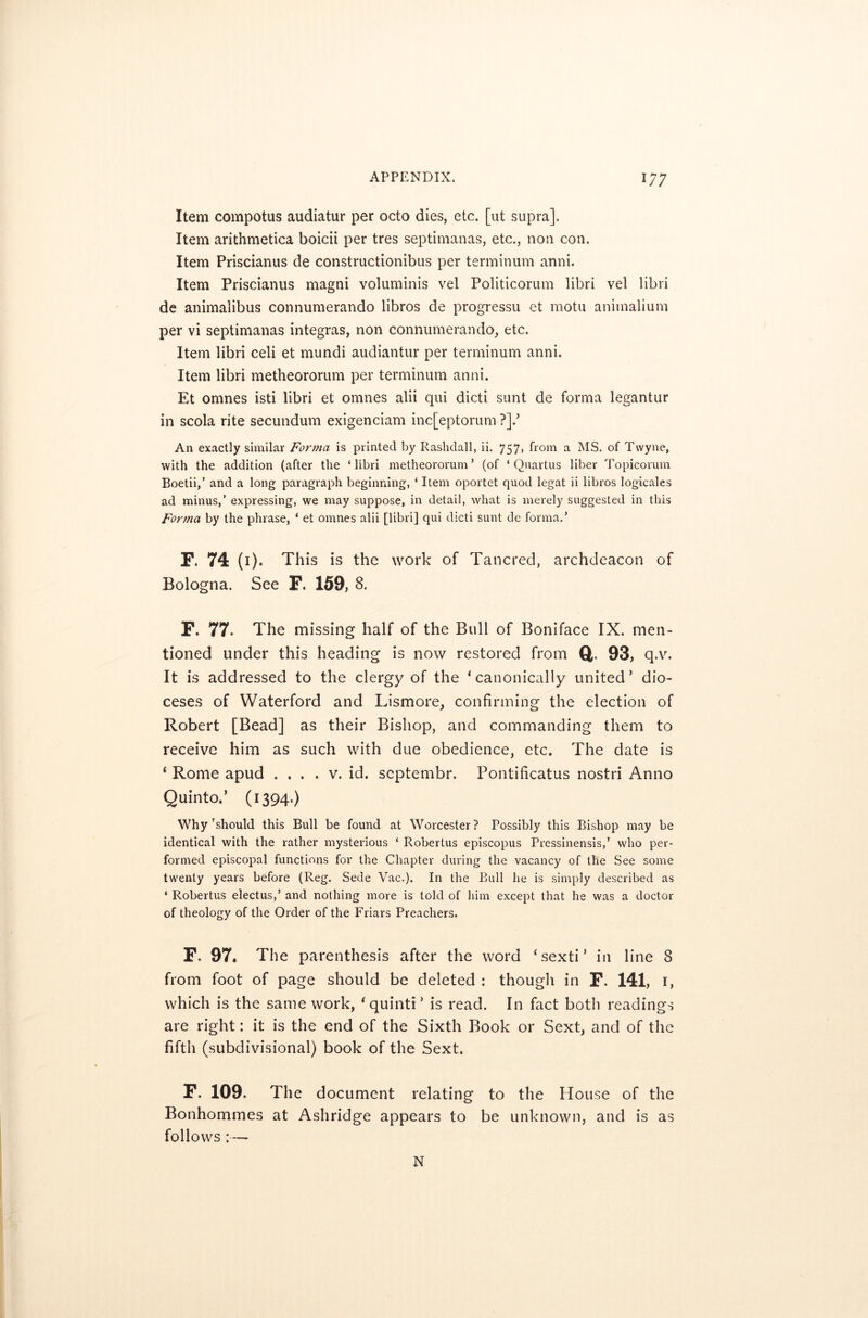 Item compotus audiatur per octo dies, etc. [ut supra]. Item arithmetica boicii per tres septimanas, etc., non con. Item Priscianus de constructionibus per terminum anni. Item Priscianus magni voluminis vel Politicorum libri vel libri de animalibus connumerando libros de progressu et motu animalium per vi septimanas integras, non connumerando, etc. Item libri celi et mundi audiantur per terminum anni. Item libri metheororum per terminum anni. Et omnes isti libri et omnes alii qui dicti sunt de forma legantur in scola rite secundum exigenciam inc[eptorum ?].’ An exactly similar Forma is printed by Rashdall, ii. 757, from a MS. of Twyne, with the addition (after the ‘libri metheororum’ (of ‘ Quartus liber Topicorum Boetii,’ and a long paragraph beginning, ‘ Item oportet quod legat ii libros logicales ad minus,’ expressing, we may suppose, in detail, what is merely suggested in this Forma by the phrase, ‘ et omnes alii [libri] qui dicti sunt de forma.’ F. 74 (1). This is the work of Tancred, archdeacon of Bologna. See F. 159, 8. F. 77. The missing half of the Bull of Boniface IX. men- tioned under this heading is now restored from Q. 93, q.v. it is addressed to the clergy of the ‘canonically united’ dio- ceses of Waterford and Lismore, confirming the election of Robert [Bead] as their Bishop, and commanding them to receive him as such with due obedience, etc. The date is ‘ Rome apud .... v. id. septembr. Pontificatus nostri Anno Quinto.’ (1394.) Why’should this Bull be found at Worcester? Possibly this Bishop may be identical with the rather mysterious ‘ Robertus episcopus Pressinensis,’ who per- formed episcopal functions for the Chapter during the vacancy of the See some twenty years before (Reg. Sede Vac.). In the Bull he is simply described as 4 Robertus electus,’ and nothing more is told of him except that he was a doctor of theology of the Order of the Friars Preachers. F. 97. The parenthesis after the word ‘sexti’ in line 8 from foot of page should be deleted : though in F. 141, 1, which is the same work, ‘quinti’ is read. In fact both readings are right: it is the end of the Sixth Book or Sext, and of the fifth (subdivisional) book of the Sext. F. 109. The document relating to the House of the Bonhommes at Ashridge appears to be unknown, and is as follows :— N