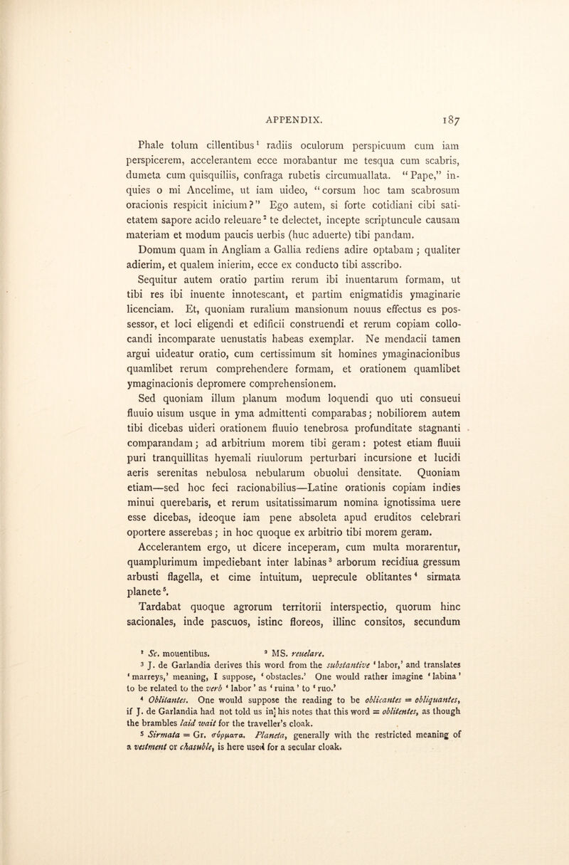 Phale tolum cillentibus1 radiis oculorum perspicuum cum iam perspicerem, accelerantem ecce morabantur me tesqua cum scabris, dumeta cum quisquiliis, confraga rubetis circumuallata. “ Pape,” in- quies o mi Ancelime, ut iam uideo, “ corsum hoc tarn scabrosum oracionis respicit inicium?” Ego autem, si forte cotidiani cibi sati- etatem sapore acido releuare2 te delectet, incepte scriptuncule causam materiam et modum paucis uerbis (hue aduerte) tibi pan dam. Domum quam in Angliam a Gallia rediens adire optabam ; qualiter adierim, et qualem inierim, ecce ex conducto tibi asscribo. Sequitur autem oratio partim rerum ibi inuentarum formam, ut tibi res ibi inuente innotescant, et partim enigmatidis ymaginarie licenciam. Et, quoniam ruralium mansionum nouus effectus es pos- sessor, et loci eligendi et edificii construendi et rerum copiam collo- candi incomparate uenustatis habeas exemplar. Ne mendacii tamen argui uideatur oratio, cum certissimum sit homines ymaginacionibus quamlibet rerum comprehendere formam, et orationem quamlibet ymaginacionis depromere comprehensionem. Sed quoniam ilium planum modum loquendi quo uti consueui fluuio uisum usque in yma admittenti comparabas; nobiliorem autem tibi dicebas uideri orationem fluuio tenebrosa profunditate stagnanti comparandam; ad arbitrium morem tibi geram: potest etiam fluuii puri tranquillitas hyemali riuulorum perturbari incursione et lucidi aeris serenitas nebulosa nebularum obuolui densitate. Quoniam etiam—sed hoc feci racionabilius—Latine orationis copiam indies minui querebaris, et rerum usitatissimarum nomina ignotissima uere esse dicebas, ideoque iam pene absoleta apud eruditos celebrari oportere asserebas; in hoc quoque ex arbitrio tibi morem geram. Accelerantem ergo, ut dicere inceperam, cum multa morarentur, quamplurimum impediebant inter labinas3 arborum recidiua gressum arbusti flagella, et cime intuitum, ueprecule oblitantes4 sirmata planete5. Tardabat quoque agrorum territorii interspectio, quorum hinc sacionales, inde pascuos, istinc floreos, illinc consitos, secundum * Sc. mouentibus. 3 MS. reuelare. 3 J. de Garlandia derives this word from the substantive ‘labor,’ and translates ‘marreys,’ meaning, I suppose, ‘obstacles.’ One would rather imagine ‘labina’ to be related to the verb ‘ labor * as ‘ ruina ’ to * ruo.’ 4 Oblitantes. One would suppose the reading to be oblicantes — obliquantes, if J. de Garlandia had not told us in] his notes that this word = oblitentes, as though the brambles laid wait for the traveller’s cloak. 5 Sirmata — Gr. a-vp/xara. Planeta> generally with the restricted meaning of a vestment or chasuble, is here used for a secular cloak.