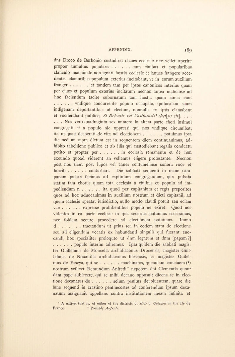 dns Droco de Borbonio custodiret claues ecclesie nec vellet aperire propter tumultus popularis cum ciuibus et popularibus clanculo machinate non ignari hostia ecclesie et ianuas frangere acce- dentes clamoribus populum exterius incitabant, vt in eorum auxilium franger et tandem tarn per ipsos canonicos interius quam per ciues et populum exterius incitatum necnon antea maliciose ad hoc faciendum tacite subornatum tarn hostia quam ianua cum vndique concurrente populo occupata, quibusdam suum indigenam deportantibus ut electum, nonnulli ex ipsis clamabant et vociferabant publice, St Briensis vel Vastinensis1 elect\us sit\ . . . ... Nos vero quadraginta sex numero in altera parte chori insimul congregati et a populo sic oppressi qui nos vndique circumibat, ita ut quasi desperati de vita ad electionem potuimus ipsa die sed ut supra dictum est in sequentem diem continuauimus, ad- hibito tabellione publico et ab illis qui custodiebant regalia conductu petito et propter per in ecclesia remanente et de non exeundo quoad viderent an vellemus eligere protestante. Necnon post nos sicut post lupos vel canes contumeliose sonora voce et horrib conturbari. Die sabbati sequenti in mane cam- panam pulsari fecimus ad capitulum congregandum, qua pulsata statim tarn chorus quam tota ecclesia a ciuibus et populo ad im- pediendum n ita quod per capitanium et regis prepositos quos ad hoc aduocauimus in auxilium nostrum et dicti capitanii, ad quern ecclesie spectat iurisdictio, nullo modo claudi potuit seu eciam vac expresse prohibentibus populo ne exiret. Quod nos videntes in ea parte ecclesie in qua securius potuimus secessimus, nec ibidem secure procedere ad electionem potuimus. Immo d tractandum ut prius seu in eodem statu de electione seu ad eligendum vocatis ex habundanti singulis qui fuerant euo- candi, hoc specialiter proloquto ut dnm legatum et dnm [papam ?] populo interim adiremus. Ipsa quidem die sabbati magis- ter Guillelmus de Moncella archidiaconus Drocensis, magister Guil- lelmus de Nouauilla archidiaconus Blesensis, et magister Guilel- mus de Esseya, qui se machinatos, quemdam conciuem (?) nostrum scilicet Remundum Anfredi9 nepotem dni Clementis quon- dam pape subiecere, qui se mihi decano opposuit dicens se in elec- tione decanatus de ..... . solum penitus deuoluentem, quare die lune sequenti in crastino penthecostes ad conferendum ipsum deca- natum assignauit appellans contra institutionem meam infinita et 1 A native, that is, of either of the districts of Brie or Gatinois in the lie de France. 2 Possibly Anfredi.