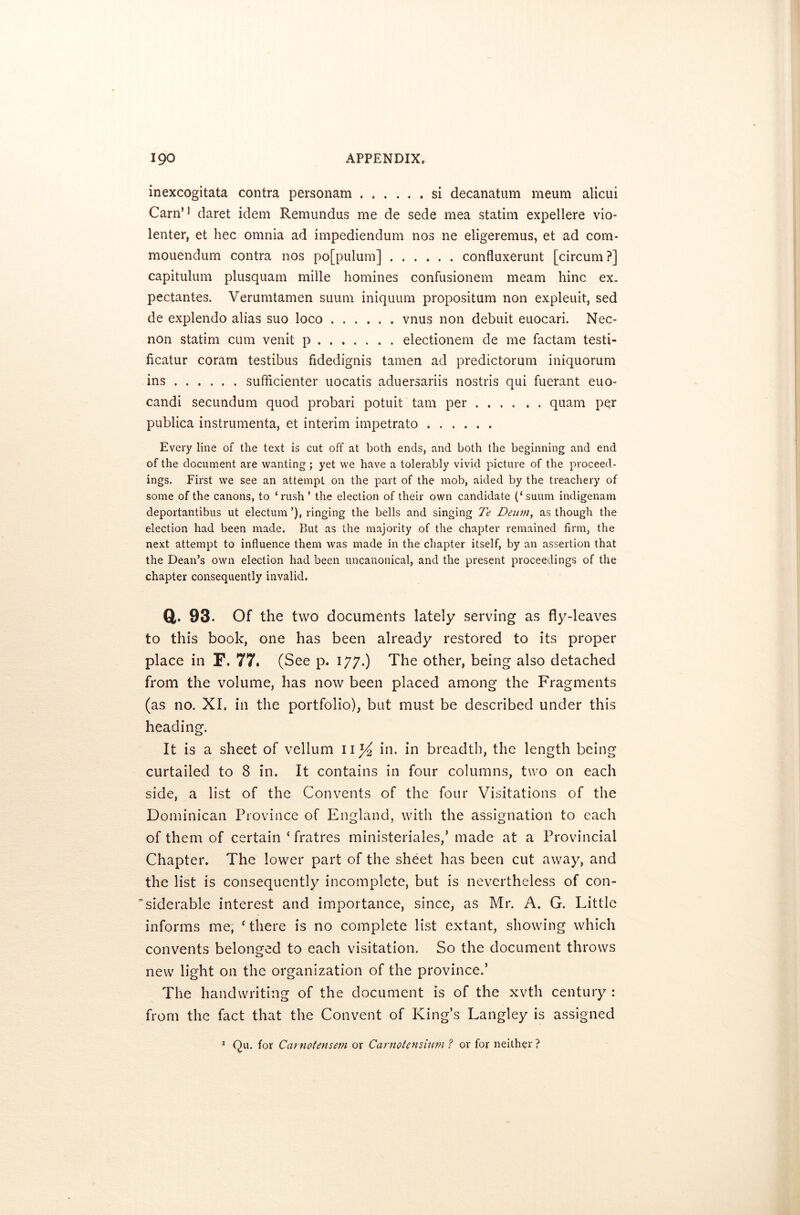 inexcogitata contra personam si decanatum meum alicui Cam’1 daret idem Remundus me de sede mea statim expellere vio- lenter, et hec omnia ad impediendum nos ne eligeremus, et ad com- mouendum contra nos po[pulum] confluxerunt [circum ?] capitulum plusquam mille homines confusionem meam hinc ex. pectantes. Verumtamen suum iniquum propositum non expleuit, sed de explendo alias suo loco vnus non debuit euocari. Nec- non statim cum venit p electionem de me factam testi- ficatur coram testibus fidedignis tamen ad predictorum iniquorum ins sufficienter uocatis aduersariis nostris qui fuerant euo- candi secundum quod probari potuit tarn per .... . . quam per publica instrumenta, et interim impetrato Every line of the text is cut off at both ends, and both the beginning and end of the document are wanting ; yet we have a tolerably vivid picture of the proceed- ings. First we see an attempt on the part of the mob, aided by the treachery of some of the canons, to ‘rush ’ the election of their own candidate (‘suum indigenam deportantibus ut electum ’), ringing the bells and singing Te Deu?n, as though the election had been made. But as the majority of the chapter remained firm, the next attempt to influence them was made in the chapter itself, by an assertion that the Dean’s own election had been uncanonical, and the present proceedings of the chapter consequently invalid. a- 93. Of the two documents lately serving as fly-leaves to this book, one has been already restored to its proper place in F. 77. (See p. 177.) The other, being also detached from the volume, has now been placed among the Fragments (as no. XI. in the portfolio), but must be described under this heading. It is a sheet of vellum 11% hi. in breadth, the length being curtailed to 8 in. It contains in four columns, two on each side, a list of the Convents of the four Visitations of the Dominican Province of England, with the assignation to each of them of certain ‘ fratres ministeriales,’ made at a Provincial Chapter. The lower part of the sheet has been cut away, and the list is consequently incomplete, but is nevertheless of con- siderable interest and importance, since, as Mr. A. G. Little informs me, ‘there is no complete list extant, showing which convents belonged to each visitation. So the document throws new light on the organization of the province.’ The handwriting of the document is of the xvtli century : from the fact that the Convent of King’s Langley is assigned 1 Qu. for Carnotensem or Carnotensium ? or for neither ?