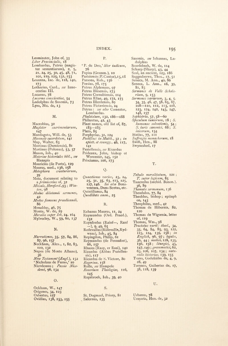 Leominster, John of, 33 Liber Provincialis, 18 Lombardus, Petrus (magis- ter sententiarum), 2, 5, 21, 24, 25, 30, 45, 48, 7D 101, 119, 125, 131, 153 Losanna, lac. de, 118, 140, T73 . Lotharius, Card., see Inno- centius III. Lucanus, 78 Lucerna conscientiae, 54 Ludolphus de Saxonia, 73 Lyra, Nic. de, 13 M. Macrobius, 32 Magister caerimoniarum, r47 Mandagoto, Will, de, 53 Mamuile sacerdotum, 141 Map, Walter, 83 Martinus (Dumiensis), 81 Martinus (Polonus), 53, 57 Mason, I oh., 40 Materiae historiales bibl., see Hanapis Mauricius (de Portu), 129 Maurus, med., 136, 158 Metaphor a creaturarum, 39 Metz, document relating to a primicerius of, 32 Mis sale, Hereford.,93 ; Win- ton, 98 Modus dilatandi sermones, 42 Modus famosus praedicandi, 86 Monaldus, 46, 75 Monte, W. de, 29 Moralia super lob, 24, 164 Mylverley, W., 59, 60, 137 N. Narrationes, 35, 57, 84, 86, 87) 96, 157 Neckham, Alex., 1, 82, 83, no, 132 Nepos (de Monte Albano), 36 New Testament {Engl.), 152 ‘ Nicholaus de Furno,’ 10 Nicodemus; Passio Nico- demi, 96, 134 O. Ockham, W., 147 Origenes, 34, 123 Osbertus, 127 O vidius, 138, 153, 155 P. ‘ P. de Deo, ’ liber iudicum, 76 Papias (Gramm.), 10 Parisiensis (P. Cantor), 15,18 Parsons, Rob., 156 Persius, 78, 175 Petrus Alphonsus, 97 Petrus Blesensis, 173 Petrus Cornubiensis, 114 Petrus Eliae, 49, 172, 173 Petrus Illerdensis, 89 Petrus Pictaviensis, 24 Petrus : see also Comestor, Lombardus. Phaletolum, 132, 186—188 Philaretus, 42, 43 Plant names, old list of, 87, 183—185 Plato, 85 Porphyrius, 31, 124 Postillae: in Matth., 32 ; in epistt. et evangg., 46, 117, 141 Pratellensis, see Ricardus Prideaux, John, bishop ot Worcester, 145, 152 Priscianus, 106, 173 Q. Quaestiones variae, 23, 24,  25, 31, 35, 63, 113, 125, 127, 146. See also Bona- ventura, Duns Scotus, etc. Quintilianus, 84 Quodlibeta anon., 25 R. Rabanus Maurus, n, 24 Raymundus (Ord. Praed.), l$2 Raynfredus (Rainf—, Ranf —), 9, 49, 65 Redevallus (Ridevallis,Ryd- waus), Ioh., 45, 84 Repingdon, Philip, 61 Reymundus (de Pennafort), 66, 157 Rhazes (Rasy, er Razi), 140 Ricardus (Abbas Pratellen- sis), 117 Ricardus de S. Victore, 80 Roger ina, 158 Rolle, see Hampole Rosarium Theologiae, 116, 145 Ruysbroek, Ioh., 39, 40 S. St. Dogmael, Priory, 81 Salernus, 135 Saxonia, see lohannes, Lu- dolphus Scardeburh, W. de, 114 Scharp (Sharp), 43, 44 Seal, an ancient, 123, 186 Seggesberwe, Thos., 17, 51 Seneca, M. Ann., 40, 86 Seneca, L. Ann., 18, 39, 81, 83 Sermones de Valle Schola- rium, 9, 153 Sermones variorum, 3, 4, 5, 34) 35) 46, 47, 58, 65, 87, 108—no, 112, 113, 118, 123, 124, 142, 143, 147, 148, i57 Sophistria, 57, 58—60 Speculum iuniorum, 18 ; 6. humanae salvationis, 54 5 S. iuris canonici, 68; S. laicorum, 154 Statius, 77, in Suffragia monachorum, 18 Swift, lien., 88 Swyneshed, 17 T. Tabula moralilatum, 121 ; T. super logicam, 85 Tancredus (archid. Bonon.), 36, 89 Themata sermonum, 136 Theodulus, 77, 84 Theoldus, bishop ; epitaph on, 143 Theophilus, med., 42 Thomas de Hibernia, 82, 120 Thomas de Wigornia, letter of, 119 Thomas, Wm., 98 Tractatus varii: theol., 34, 35, 64, 84, 85, 93, 122, 123, 124, 139, 158; in English, 96, 97; legates, 36, 44 ; medici, 128, 135, 156, 158 ; liturgici, 45, 147,149 ; grammatici, 62, 63, 106, 107, 134 ; natu- rails historiae, 139, 155 Trano, Godefridus de, 4, 9, 28, 49 Tornaco, Guibertus de, 17, 38, 118, 139 U. Urbanus, 78 Urmaria, Hen. de, 32