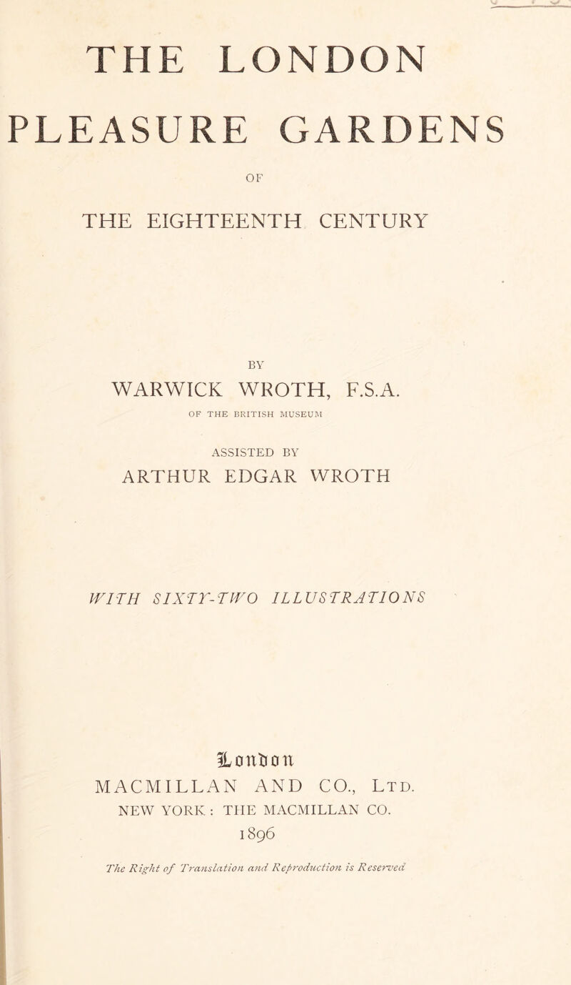 THE LONDON PLEASURE GARDENS OF THE EIGHTEENTH CENTURY BY WARWICK WROTH, F.S.A. OF THE BRITISH RIUSEUW ASSISTED BY ARTHUR EDGAR WROTH WITH SIXTT-TWO ILLUSTRATIONS ILoitlion MACMILLAN AND CO., Ltd. NEW YORK : THE MACMILLAN CO. 1896 The Right of Translation and Reproduction is Reserved