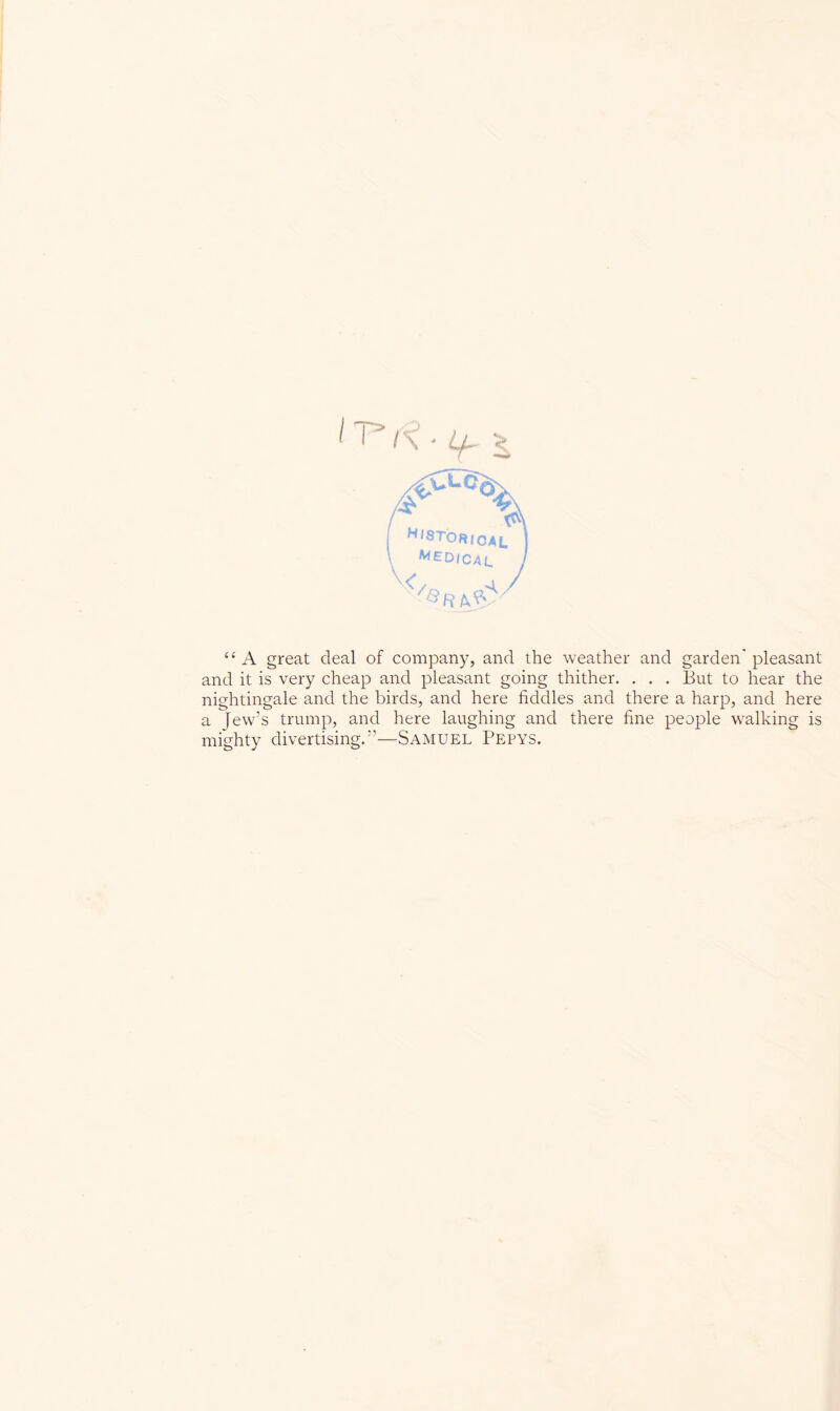 “A great deal of company, and the weather and garden'pleasant and it is very cheap and pleasant going thither. . . . But to hear the nightingale and the birds, and here fiddles and there a harp, and here a Jew’s trump, and here laughing and there fine people w^alking is mighty divertising.”—Samuel Pepys.